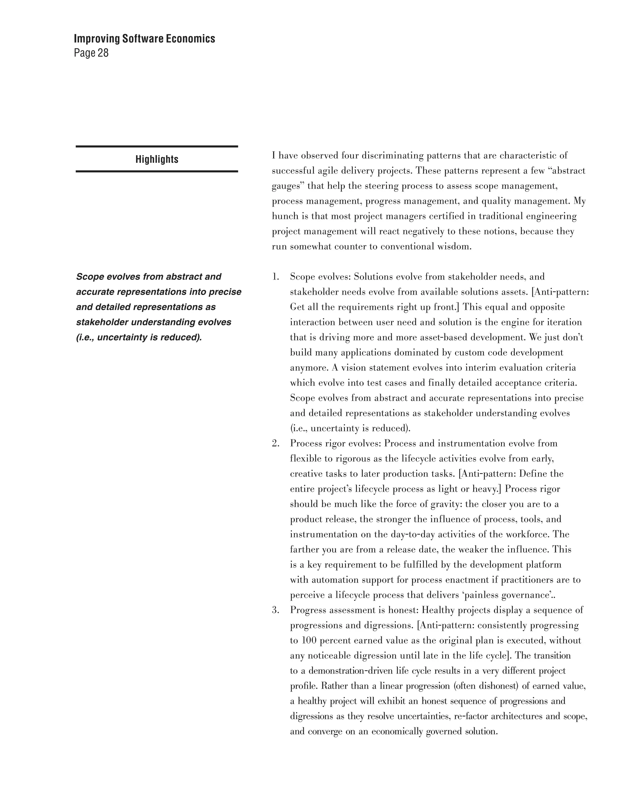 Improving Software Economics
Page 28




              Highlights                I have observed four discriminating patterns that are characteristic of
                                        successful agile delivery projects. These patterns represent a few “abstract
                                        gauges” that help the steering process to assess scope management,
                                        process management, progress management, and quality management. My
                                        hunch is that most project managers certified in traditional engineering
                                        project management will react negatively to these notions, because they
                                        run somewhat counter to conventional wisdom.


Scope evolves from abstract and         1.   Scope evolves: Solutions evolve from stakeholder needs, and
accurate representations into precise        stakeholder needs evolve from available solutions assets. [Anti-pattern:
and detailed representations as              Get all the requirements right up front.] This equal and opposite
stakeholder understanding evolves            interaction between user need and solution is the engine for iteration
(i.e., uncertainty is reduced).              that is driving more and more asset-based development. We just don’t
                                             build many applications dominated by custom code development
                                             anymore. A vision statement evolves into interim evaluation criteria
                                             which evolve into test cases and finally detailed acceptance criteria.
                                             Scope evolves from abstract and accurate representations into precise
                                             and detailed representations as stakeholder understanding evolves
                                             (i.e., uncertainty is reduced).
                                        2.   Process rigor evolves: Process and instrumentation evolve from
                                             flexible to rigorous as the lifecycle activities evolve from early,
                                             creative tasks to later production tasks. [Anti-pattern: Define the
                                             entire project’s lifecycle process as light or heavy.] Process rigor
                                             should be much like the force of gravity: the closer you are to a
                                             product release, the stronger the influence of process, tools, and
                                             instrumentation on the day-to-day activities of the workforce. The
                                             farther you are from a release date, the weaker the influence. This
                                             is a key requirement to be fulfilled by the development platform
                                             with automation support for process enactment if practitioners are to
                                             perceive a lifecycle process that delivers ‘painless governance’..
                                        3.   Progress assessment is honest: Healthy projects display a sequence of
                                             progressions and digressions. [Anti-pattern: consistently progressing
                                             to 100 percent earned value as the original plan is executed, without
                                             any noticeable digression until late in the life cycle]. The transition
                                             to a demonstration-driven life cycle results in a very different project
                                             profile. Rather than a linear progression (often dishonest) of earned value,
                                             a healthy project will exhibit an honest sequence of progressions and
                                             digressions as they resolve uncertainties, re-factor architectures and scope,
                                             and converge on an economically governed solution.
 