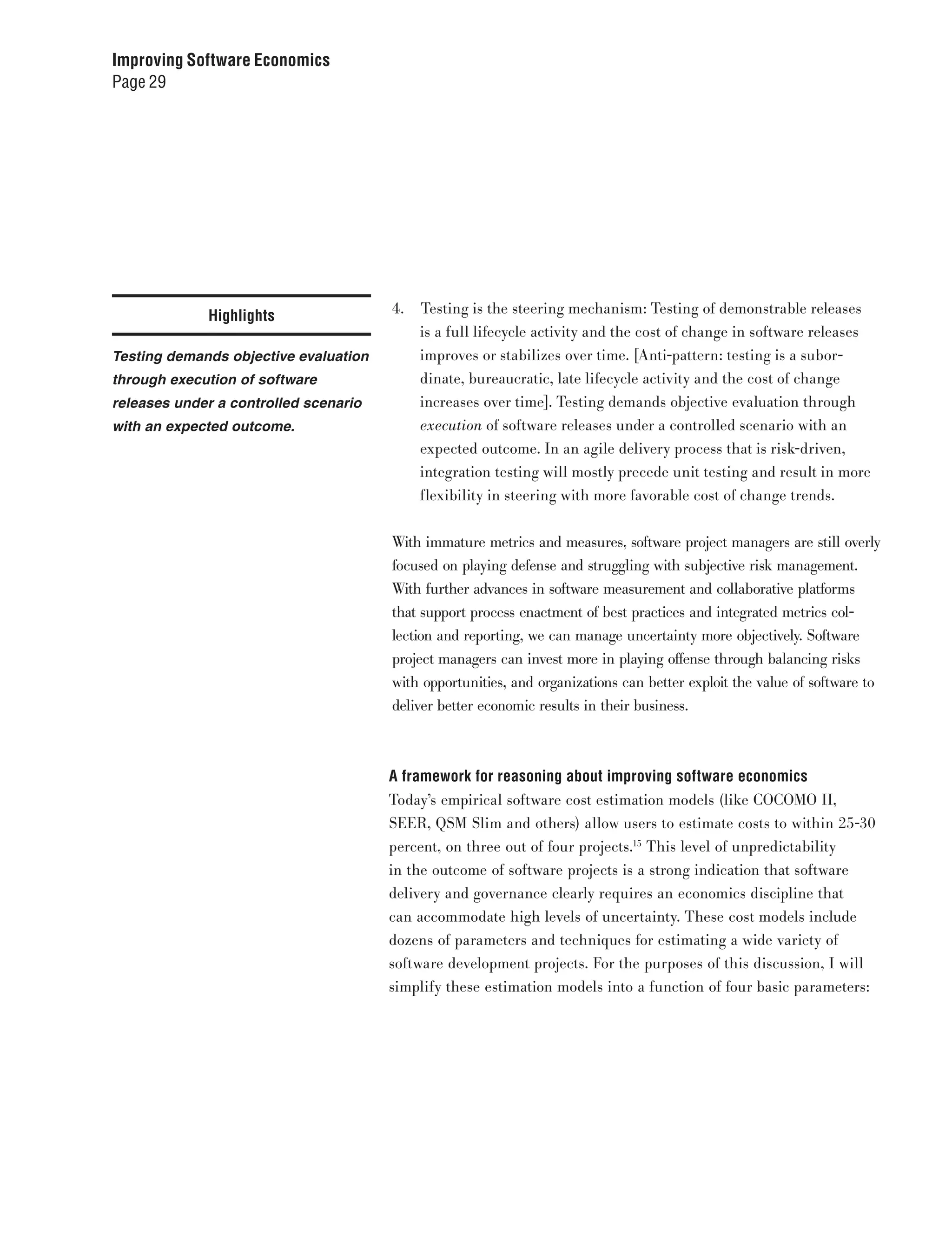 Improving Software Economics
Page 29




             Highlights                4.   Testing is the steering mechanism: Testing of demonstrable releases
                                            is a full lifecycle activity and the cost of change in software releases
Testing demands objective evaluation        improves or stabilizes over time. [Anti-pattern: testing is a subor-
through execution of software               dinate, bureaucratic, late lifecycle activity and the cost of change
releases under a controlled scenario        increases over time]. Testing demands objective evaluation through
with an expected outcome.                   execution of software releases under a controlled scenario with an
                                            expected outcome. In an agile delivery process that is risk-driven,
                                            integration testing will mostly precede unit testing and result in more
                                            flexibility in steering with more favorable cost of change trends.


                                       With immature metrics and measures, software project managers are still overly
                                       focused on playing defense and struggling with subjective risk management.
                                       With further advances in software measurement and collaborative platforms
                                       that support process enactment of best practices and integrated metrics col-
                                       lection and reporting, we can manage uncertainty more objectively. Software
                                       project managers can invest more in playing offense through balancing risks
                                       with opportunities, and organizations can better exploit the value of software to
                                       deliver better economic results in their business.



                                       A framework for reasoning about improving software economics
                                       Today’s empirical software cost estimation models (like COCOMO II,
                                       SEER, QSM Slim and others) allow users to estimate costs to within 25-30
                                       percent, on three out of four projects.15 This level of unpredictability
                                       in the outcome of software projects is a strong indication that software
                                       delivery and governance clearly requires an economics discipline that
                                       can accommodate high levels of uncertainty. These cost models include
                                       dozens of parameters and techniques for estimating a wide variety of
                                       software development projects. For the purposes of this discussion, I will
                                       simplify these estimation models into a function of four basic parameters:
 