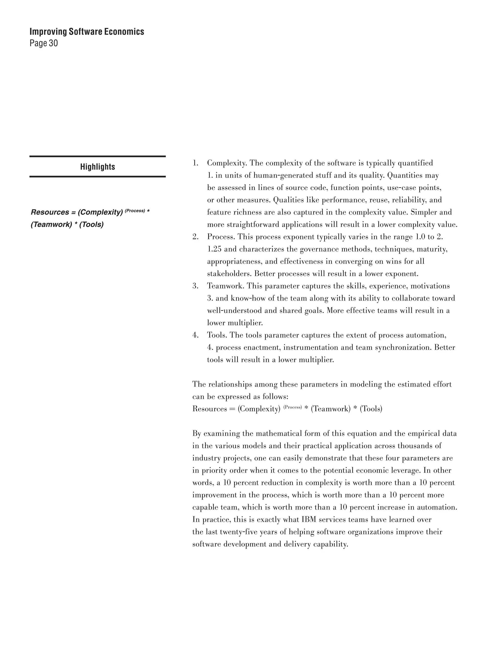 Improving Software Economics
Page 30




                                           1.   Complexity. The complexity of the software is typically quantified
             Highlights
                                                1. in units of human-generated stuff and its quality. Quantities may
                                                be assessed in lines of source code, function points, use-case points,
                                                or other measures. Qualities like performance, reuse, reliability, and
Resources = (Complexity)   (Process)
                                       *        feature richness are also captured in the complexity value. Simpler and
(Teamwork) * (Tools)                            more straightforward applications will result in a lower complexity value.
                                           2.   Process. This process exponent typically varies in the range 1.0 to 2.
                                                1.25 and characterizes the governance methods, techniques, maturity,
                                                appropriateness, and effectiveness in converging on wins for all
                                                stakeholders. Better processes will result in a lower exponent.
                                           3.   Teamwork. This parameter captures the skills, experience, motivations
                                                3. and know-how of the team along with its ability to collaborate toward
                                                well-understood and shared goals. More effective teams will result in a
                                                lower multiplier.
                                           4.   Tools. The tools parameter captures the extent of process automation,
                                                4. process enactment, instrumentation and team synchronization. Better
                                                tools will result in a lower multiplier.


                                           The relationships among these parameters in modeling the estimated effort
                                           can be expressed as follows:
                                           Resources = (Complexity) (Process) * (Teamwork) * (Tools)


                                           By examining the mathematical form of this equation and the empirical data
                                           in the various models and their practical application across thousands of
                                           industry projects, one can easily demonstrate that these four parameters are
                                           in priority order when it comes to the potential economic leverage. In other
                                           words, a 10 percent reduction in complexity is worth more than a 10 percent
                                           improvement in the process, which is worth more than a 10 percent more
                                           capable team, which is worth more than a 10 percent increase in automation.
                                           In practice, this is exactly what IBM services teams have learned over
                                           the last twenty-five years of helping software organizations improve their
                                           software development and delivery capability.
 