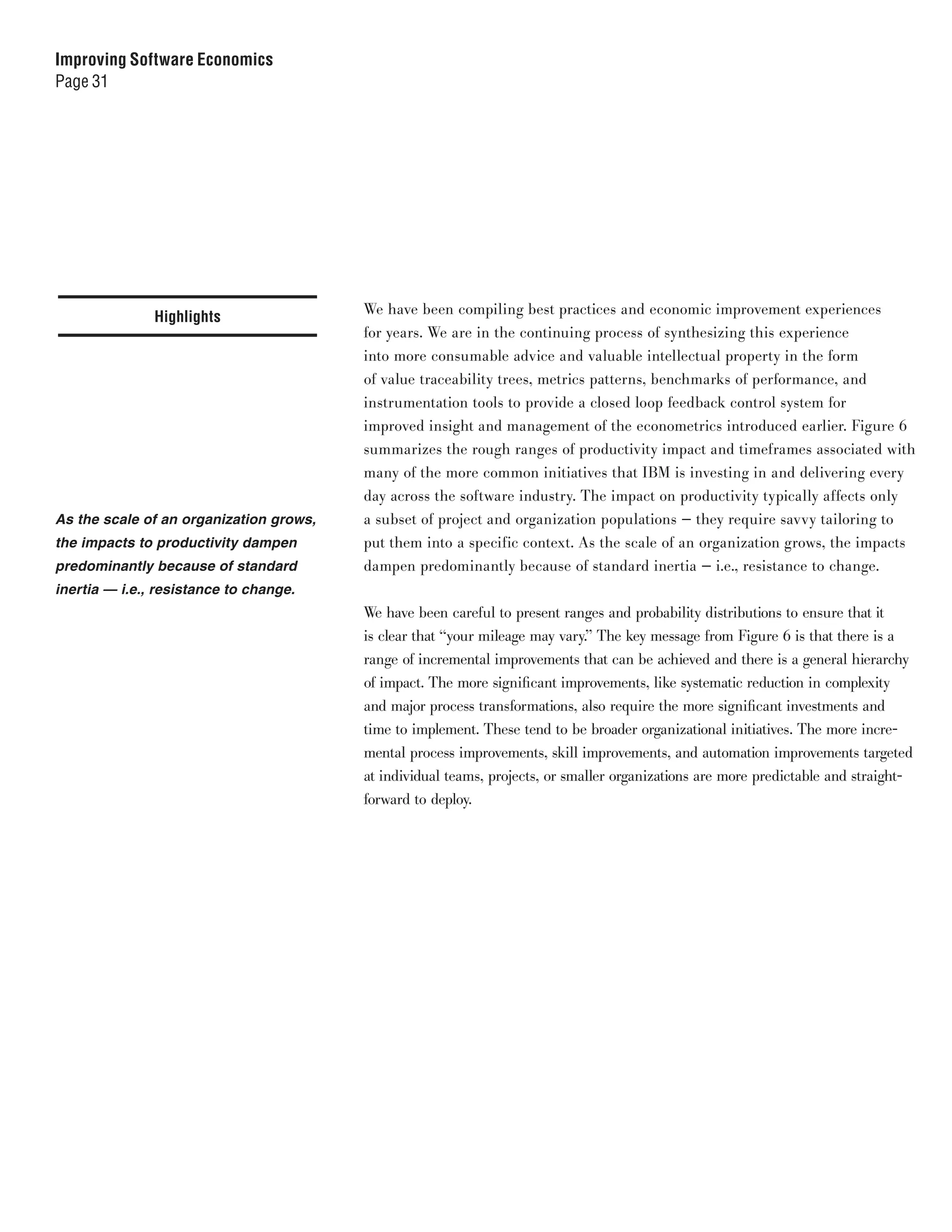 Improving Software Economics
Page 31




                                         We have been compiling best practices and economic improvement experiences
               Highlights
                                         for years. We are in the continuing process of synthesizing this experience
                                         into more consumable advice and valuable intellectual property in the form
                                         of value traceability trees, metrics patterns, benchmarks of performance, and
                                         instrumentation tools to provide a closed loop feedback control system for
                                         improved insight and management of the econometrics introduced earlier. Figure 6
                                         summarizes the rough ranges of productivity impact and timeframes associated with
                                         many of the more common initiatives that IBM is investing in and delivering every
                                         day across the software industry. The impact on productivity typically affects only
As the scale of an organization grows,   a subset of project and organization populations — they require savvy tailoring to
the impacts to productivity dampen       put them into a specific context. As the scale of an organization grows, the impacts
predominantly because of standard        dampen predominantly because of standard inertia — i.e., resistance to change.
inertia — i.e., resistance to change.
                                         We have been careful to present ranges and probability distributions to ensure that it
                                         is clear that “your mileage may vary.” The key message from Figure 6 is that there is a
                                         range of incremental improvements that can be achieved and there is a general hierarchy
                                         of impact. The more significant improvements, like systematic reduction in complexity
                                         and major process transformations, also require the more significant investments and
                                         time to implement. These tend to be broader organizational initiatives. The more incre-
                                         mental process improvements, skill improvements, and automation improvements targeted
                                         at individual teams, projects, or smaller organizations are more predictable and straight-
                                         forward to deploy.
 