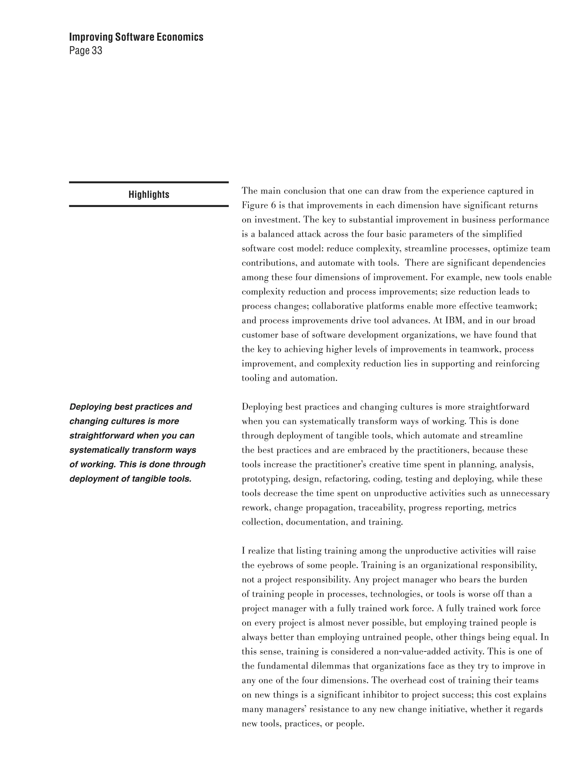 Improving Software Economics
Page 33




              Highlights           The main conclusion that one can draw from the experience captured in
                                   Figure 6 is that improvements in each dimension have significant returns
                                   on investment. The key to substantial improvement in business performance
                                   is a balanced attack across the four basic parameters of the simplified
                                   software cost model: reduce complexity, streamline processes, optimize team
                                   contributions, and automate with tools. There are significant dependencies
                                   among these four dimensions of improvement. For example, new tools enable
                                   complexity reduction and process improvements; size reduction leads to
                                   process changes; collaborative platforms enable more effective teamwork;
                                   and process improvements drive tool advances. At IBM, and in our broad
                                   customer base of software development organizations, we have found that
                                   the key to achieving higher levels of improvements in teamwork, process
                                   improvement, and complexity reduction lies in supporting and reinforcing
                                   tooling and automation.


Deploying best practices and       Deploying best practices and changing cultures is more straightforward
changing cultures is more          when you can systematically transform ways of working. This is done
straightforward when you can       through deployment of tangible tools, which automate and streamline
systematically transform ways      the best practices and are embraced by the practitioners, because these
of working. This is done through   tools increase the practitioner’s creative time spent in planning, analysis,
deployment of tangible tools.      prototyping, design, refactoring, coding, testing and deploying, while these
                                   tools decrease the time spent on unproductive activities such as unnecessary
                                   rework, change propagation, traceability, progress reporting, metrics
                                   collection, documentation, and training.


                                   I realize that listing training among the unproductive activities will raise
                                   the eyebrows of some people. Training is an organizational responsibility,
                                   not a project responsibility. Any project manager who bears the burden
                                   of training people in processes, technologies, or tools is worse off than a
                                   project manager with a fully trained work force. A fully trained work force
                                   on every project is almost never possible, but employing trained people is
                                   always better than employing untrained people, other things being equal. In
                                   this sense, training is considered a non-value-added activity. This is one of
                                   the fundamental dilemmas that organizations face as they try to improve in
                                   any one of the four dimensions. The overhead cost of training their teams
                                   on new things is a significant inhibitor to project success; this cost explains
                                   many managers’ resistance to any new change initiative, whether it regards
                                   new tools, practices, or people.
 