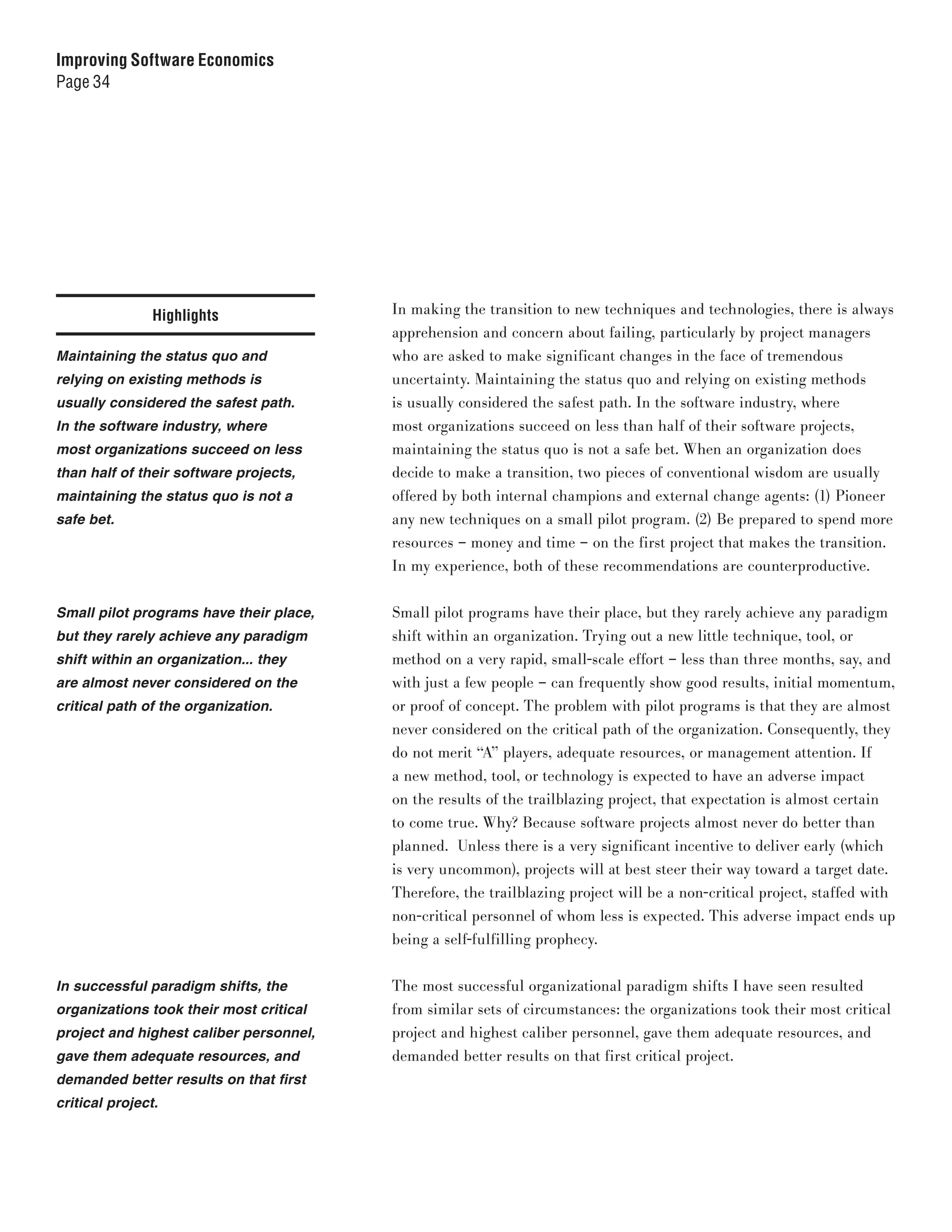 Improving Software Economics
Page 34




                Highlights               In making the transition to new techniques and technologies, there is always
                                         apprehension and concern about failing, particularly by project managers
Maintaining the status quo and           who are asked to make significant changes in the face of tremendous
relying on existing methods is           uncertainty. Maintaining the status quo and relying on existing methods
usually considered the safest path.      is usually considered the safest path. In the software industry, where
In the software industry, where          most organizations succeed on less than half of their software projects,
most organizations succeed on less       maintaining the status quo is not a safe bet. When an organization does
than half of their software projects,    decide to make a transition, two pieces of conventional wisdom are usually
maintaining the status quo is not a      offered by both internal champions and external change agents: (1) Pioneer
safe bet.                                any new techniques on a small pilot program. (2) Be prepared to spend more
                                         resources – money and time – on the first project that makes the transition.
                                         In my experience, both of these recommendations are counterproductive.


Small pilot programs have their place,   Small pilot programs have their place, but they rarely achieve any paradigm
but they rarely achieve any paradigm     shift within an organization. Trying out a new little technique, tool, or
shift within an organization... they     method on a very rapid, small-scale effort – less than three months, say, and
are almost never considered on the       with just a few people – can frequently show good results, initial momentum,
critical path of the organization.       or proof of concept. The problem with pilot programs is that they are almost
                                         never considered on the critical path of the organization. Consequently, they
                                         do not merit “A” players, adequate resources, or management attention. If
                                         a new method, tool, or technology is expected to have an adverse impact
                                         on the results of the trailblazing project, that expectation is almost certain
                                         to come true. Why? Because software projects almost never do better than
                                         planned. Unless there is a very significant incentive to deliver early (which
                                         is very uncommon), projects will at best steer their way toward a target date.
                                         Therefore, the trailblazing project will be a non-critical project, staffed with
                                         non-critical personnel of whom less is expected. This adverse impact ends up
                                         being a self-fulfilling prophecy.


In successful paradigm shifts, the       The most successful organizational paradigm shifts I have seen resulted
organizations took their most critical   from similar sets of circumstances: the organizations took their most critical
project and highest caliber personnel,   project and highest caliber personnel, gave them adequate resources, and
gave them adequate resources, and        demanded better results on that first critical project.
demanded better results on that first
critical project.
 