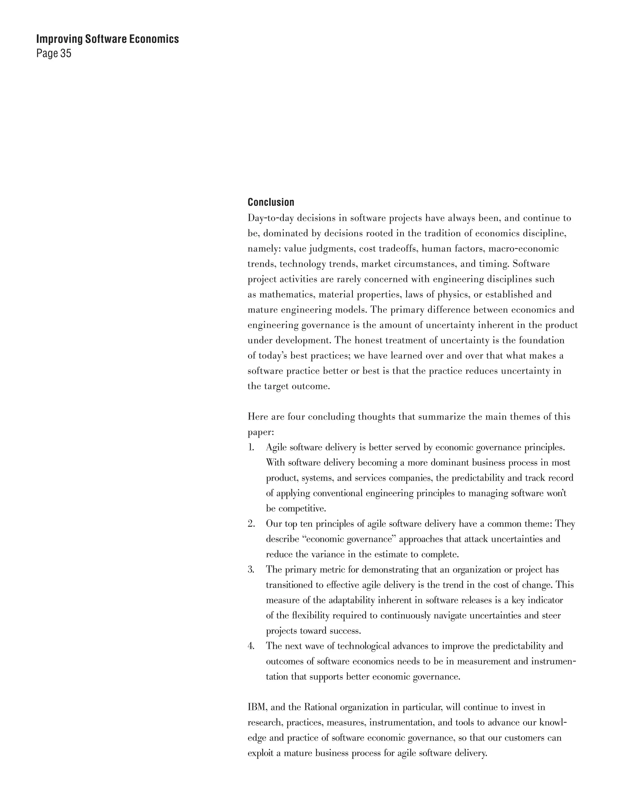 Improving Software Economics
Page 35




                               Conclusion
                               Day-to-day decisions in software projects have always been, and continue to
                               be, dominated by decisions rooted in the tradition of economics discipline,
                               namely: value judgments, cost tradeoffs, human factors, macro-economic
                               trends, technology trends, market circumstances, and timing. Software
                               project activities are rarely concerned with engineering disciplines such
                               as mathematics, material properties, laws of physics, or established and
                               mature engineering models. The primary difference between economics and
                               engineering governance is the amount of uncertainty inherent in the product
                               under development. The honest treatment of uncertainty is the foundation
                               of today’s best practices; we have learned over and over that what makes a
                               software practice better or best is that the practice reduces uncertainty in
                               the target outcome.


                               Here are four concluding thoughts that summarize the main themes of this
                               paper:
                               1. Agile software delivery is better served by economic governance principles.
                                   With software delivery becoming a more dominant business process in most
                                   product, systems, and services companies, the predictability and track record
                                   of applying conventional engineering principles to managing software won’t
                                   be competitive.
                               2. Our top ten principles of agile software delivery have a common theme: They
                                   describe “economic governance” approaches that attack uncertainties and
                                   reduce the variance in the estimate to complete.
                               3. The primary metric for demonstrating that an organization or project has
                                   transitioned to effective agile delivery is the trend in the cost of change. This
                                   measure of the adaptability inherent in software releases is a key indicator
                                   of the flexibility required to continuously navigate uncertainties and steer
                                   projects toward success.
                               4. The next wave of technological advances to improve the predictability and
                                   outcomes of software economics needs to be in measurement and instrumen-
                                   tation that supports better economic governance.


                               IBM, and the Rational organization in particular, will continue to invest in
                               research, practices, measures, instrumentation, and tools to advance our knowl-
                               edge and practice of software economic governance, so that our customers can
                               exploit a mature business process for agile software delivery.
 