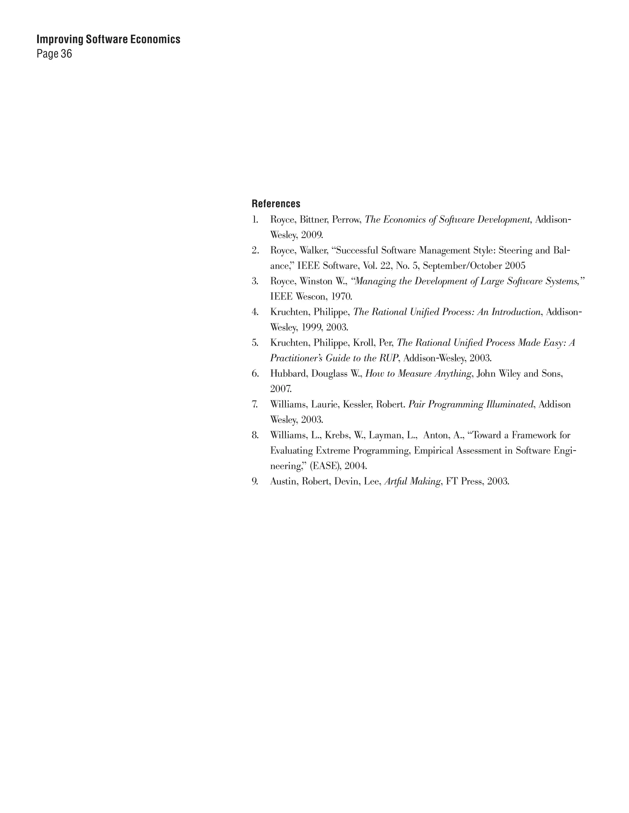 Improving Software Economics
Page 36




                               References
                               1. Royce, Bittner, Perrow, The Economics of Software Development, Addison-
                                   Wesley, 2009.
                               2. Royce, Walker, “Successful Software Management Style: Steering and Bal-
                                   ance,” IEEE Software, Vol. 22, No. 5, September/October 2005
                               3. Royce, Winston W., “Managing the Development of Large Software Systems,”
                                   IEEE Wescon, 1970.
                               4. Kruchten, Philippe, The Rational Unified Process: An Introduction, Addison-
                                   Wesley, 1999, 2003.
                               5. Kruchten, Philippe, Kroll, Per, The Rational Unified Process Made Easy: A
                                   Practitioner’s Guide to the RUP, Addison-Wesley, 2003.
                               6. Hubbard, Douglass W., How to Measure Anything, John Wiley and Sons,
                                   2007.
                               7. Williams, Laurie, Kessler, Robert. Pair Programming Illuminated, Addison
                                   Wesley, 2003.
                               8. Williams, L., Krebs, W., Layman, L., Anton, A., “Toward a Framework for
                                   Evaluating Extreme Programming, Empirical Assessment in Software Engi-
                                   neering,” (EASE), 2004.
                               9. Austin, Robert, Devin, Lee, Artful Making, FT Press, 2003.
 
