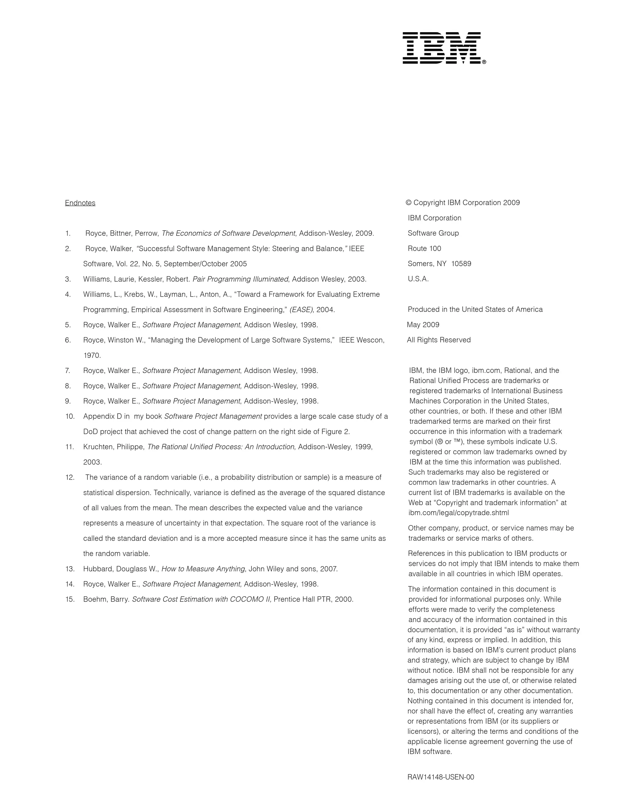 Endnotes                                                                                                © Copyright IBM Corporation 2009

                                                                                                        IBM Corporation

1.    Royce, Bittner, Perrow, The Economics of Software Development, Addison-Wesley, 2009.              Software Group

2.    Royce, Walker, “Successful Software Management Style: Steering and Balance,” IEEE                 Route 100

      Software, Vol. 22, No. 5, September/October 2005                                                  Somers, NY 10589

3.    Williams, Laurie, Kessler, Robert. Pair Programming Illuminated, Addison Wesley, 2003.            U.S.A.

4.    Williams, L., Krebs, W., Layman, L., Anton, A., “Toward a Framework for Evaluating Extreme

      Programming, Empirical Assessment in Software Engineering,” (EASE), 2004.                         Produced in the United States of America

5.    Royce, Walker E., Software Project Management, Addison Wesley, 1998.                              May 2009

6.    Royce, Winston W., “Managing the Development of Large Software Systems,” IEEE Wescon,             All Rights Reserved

      1970.

7.    Royce, Walker E., Software Project Management, Addison Wesley, 1998.                              IBM, the IBM logo, ibm.com, Rational, and the
                                                                                                         Rational Unified Process are trademarks or
8.    Royce, Walker E., Software Project Management, Addison-Wesley, 1998.
                                                                                                         registered trademarks of International Business
9.    Royce, Walker E., Software Project Management, Addison-Wesley, 1998.                               Machines Corporation in the United States,
                                                                                                         other countries, or both. If these and other IBM
10.   Appendix D in my book Software Project Management provides a large scale case study of a
                                                                                                         trademarked terms are marked on their first
      DoD project that achieved the cost of change pattern on the right side of Figure 2.                occurrence in this information with a trademark
                                                                                                         symbol (® or ™), these symbols indicate U.S.
11.   Kruchten, Philippe, The Rational Unified Process: An Introduction, Addison-Wesley, 1999,
                                                                                                         registered or common law trademarks owned by
      2003.                                                                                              IBM at the time this information was published.
                                                                                                        Such trademarks may also be registered or
12.   The variance of a random variable (i.e., a probability distribution or sample) is a measure of
                                                                                                        common law trademarks in other countries. A
      statistical dispersion. Technically, variance is defined as the average of the squared distance   current list of IBM trademarks is available on the
                                                                                                        Web at “Copyright and trademark information” at
      of all values from the mean. The mean describes the expected value and the variance
                                                                                                        ibm.com/legal/copytrade.shtml
      represents a measure of uncertainty in that expectation. The square root of the variance is
                                                                                                        Other company, product, or service names may be
      called the standard deviation and is a more accepted measure since it has the same units as       trademarks or service marks of others.

      the random variable.                                                                              References in this publication to IBM products or
                                                                                                        services do not imply that IBM intends to make them
13.   Hubbard, Douglass W., How to Measure Anything, John Wiley and sons, 2007.
                                                                                                        available in all countries in which IBM operates.
14.   Royce, Walker E., Software Project Management, Addison-Wesley, 1998.
                                                                                                        The information contained in this document is
15.   Boehm, Barry. Software Cost Estimation with COCOMO II, Prentice Hall PTR, 2000.                    provided for informational purposes only. While
                                                                                                         efforts were made to verify the completeness
                                                                                                         and accuracy of the information contained in this
                                                                                                        documentation, it is provided “as is” without warranty
                                                                                                        of any kind, express or implied. In addition, this
                                                                                                        information is based on IBM’s current product plans
                                                                                                        and strategy, which are subject to change by IBM
                                                                                                        without notice. IBM shall not be responsible for any
                                                                                                        damages arising out the use of, or otherwise related
                                                                                                        to, this documentation or any other documentation.
                                                                                                        Nothing contained in this document is intended for,
                                                                                                        nor shall have the effect of, creating any warranties
                                                                                                        or representations from IBM (or its suppliers or
                                                                                                        licensors), or altering the terms and conditions of the
                                                                                                        applicable license agreement governing the use of
                                                                                                        IBM software.


                                                                                                        RAW14148-USEN-00
 
