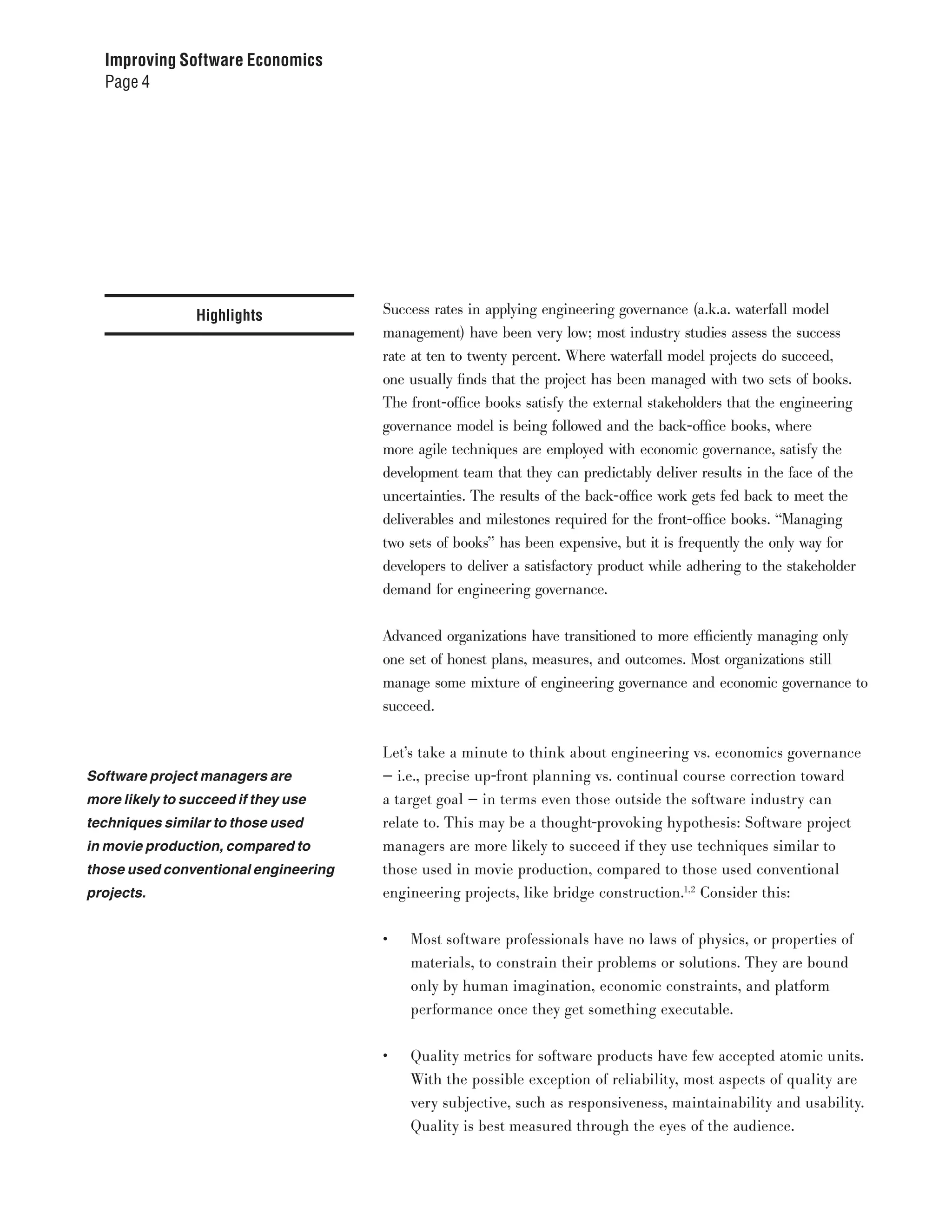 Improving Software Economics
  Page 4




                 Highlights           Success rates in applying engineering governance (a.k.a. waterfall model
                                      management) have been very low; most industry studies assess the success
                                      rate at ten to twenty percent. Where waterfall model projects do succeed,
                                      one usually finds that the project has been managed with two sets of books.
                                      The front-office books satisfy the external stakeholders that the engineering
                                      governance model is being followed and the back-office books, where
                                      more agile techniques are employed with economic governance, satisfy the
                                      development team that they can predictably deliver results in the face of the
                                      uncertainties. The results of the back-office work gets fed back to meet the
                                      deliverables and milestones required for the front-office books. “Managing
                                      two sets of books” has been expensive, but it is frequently the only way for
                                      developers to deliver a satisfactory product while adhering to the stakeholder
                                      demand for engineering governance.


                                      Advanced organizations have transitioned to more efficiently managing only
                                      one set of honest plans, measures, and outcomes. Most organizations still
                                      manage some mixture of engineering governance and economic governance to
                                      succeed.


                                      Let’s take a minute to think about engineering vs. economics governance
Software project managers are         — i.e., precise up-front planning vs. continual course correction toward
more likely to succeed if they use    a target goal — in terms even those outside the software industry can
techniques similar to those used      relate to. This may be a thought-provoking hypothesis: Software project
in movie production, compared to      managers are more likely to succeed if they use techniques similar to
those used conventional engineering   those used in movie production, compared to those used conventional
projects.                             engineering projects, like bridge construction.1,2 Consider this:


                                      •	   Most software professionals have no laws of physics, or properties of
                                           materials, to constrain their problems or solutions. They are bound
                                           only by human imagination, economic constraints, and platform
                                           performance once they get something executable.


                                      •	   Quality metrics for software products have few accepted atomic units.
                                           With the possible exception of reliability, most aspects of quality are
                                           very subjective, such as responsiveness, maintainability and usability.
                                           Quality is best measured through the eyes of the audience.
 