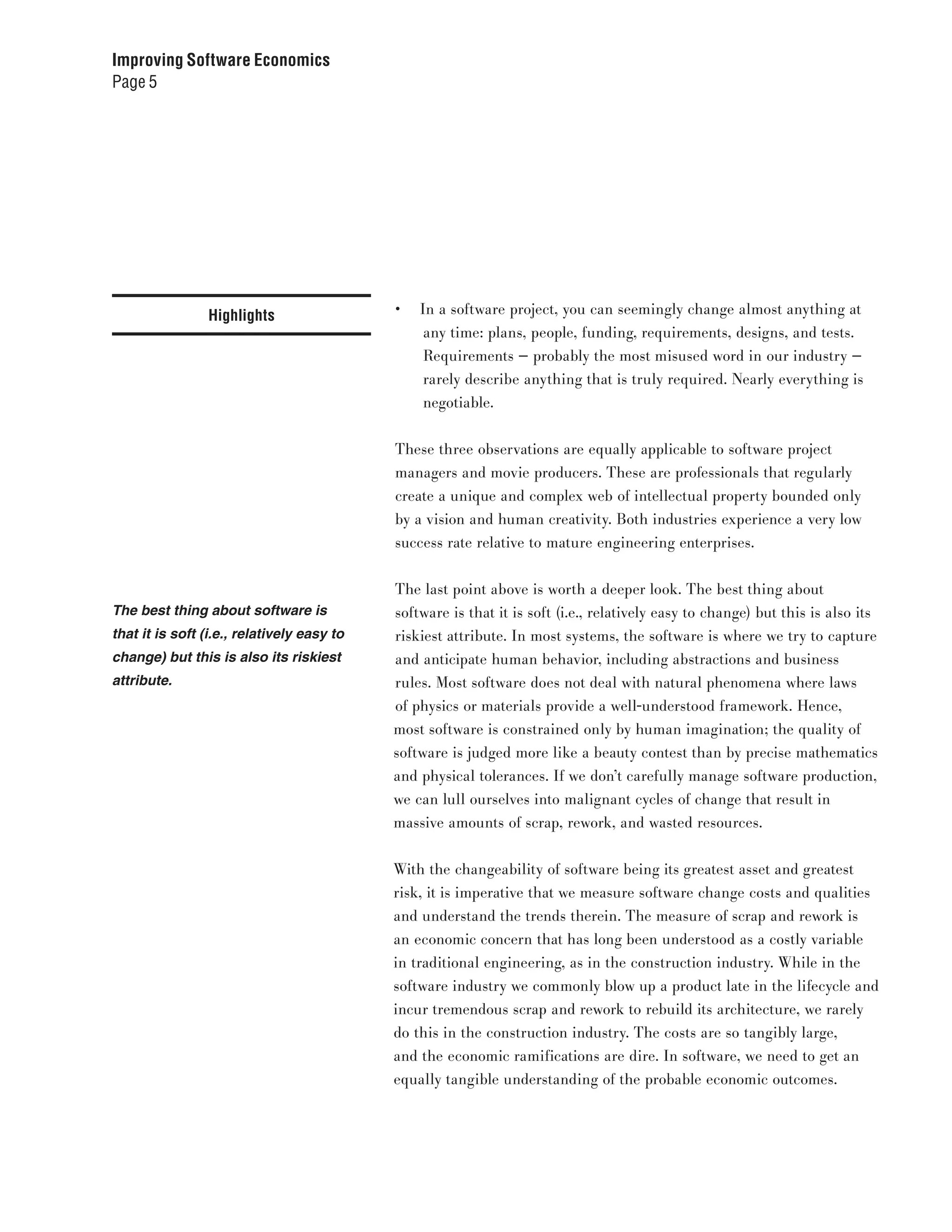 Improving Software Economics
Page 5




                 Highlights                 •	 In a software project, you can seemingly change almost anything at
                                                any time: plans, people, funding, requirements, designs, and tests.
                                                Requirements — probably the most misused word in our industry —
                                                rarely describe anything that is truly required. Nearly everything is
                                                negotiable.


                                            These three observations are equally applicable to software project
                                            managers and movie producers. These are professionals that regularly
                                            create a unique and complex web of intellectual property bounded only
                                            by a vision and human creativity. Both industries experience a very low
                                            success rate relative to mature engineering enterprises.


                                            The last point above is worth a deeper look. The best thing about
The best thing about software is            software is that it is soft (i.e., relatively easy to change) but this is also its
that it is soft (i.e., relatively easy to   riskiest attribute. In most systems, the software is where we try to capture
change) but this is also its riskiest       and anticipate human behavior, including abstractions and business
attribute.                                  rules. Most software does not deal with natural phenomena where laws
                                            of physics or materials provide a well-understood framework. Hence,
                                            most software is constrained only by human imagination; the quality of
                                            software is judged more like a beauty contest than by precise mathematics
                                            and physical tolerances. If we don’t carefully manage software production,
                                            we can lull ourselves into malignant cycles of change that result in
                                            massive amounts of scrap, rework, and wasted resources.


                                            With the changeability of software being its greatest asset and greatest
                                            risk, it is imperative that we measure software change costs and qualities
                                            and understand the trends therein. The measure of scrap and rework is
                                            an economic concern that has long been understood as a costly variable
                                            in traditional engineering, as in the construction industry. While in the
                                            software industry we commonly blow up a product late in the lifecycle and
                                            incur tremendous scrap and rework to rebuild its architecture, we rarely
                                            do this in the construction industry. The costs are so tangibly large,
                                            and the economic ramifications are dire. In software, we need to get an
                                            equally tangible understanding of the probable economic outcomes.
 