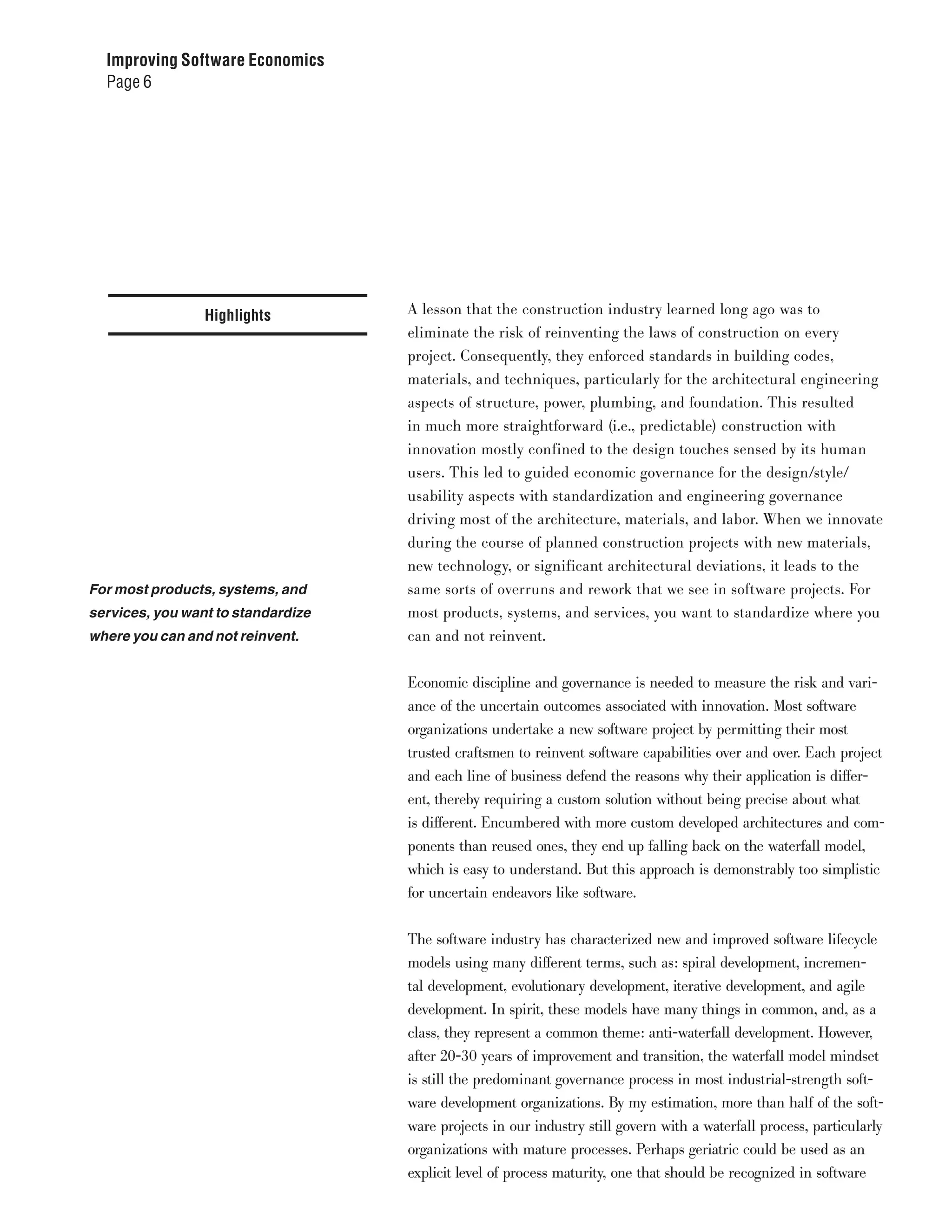 Improving Software Economics
  Page 6




                 Highlights         A lesson that the construction industry learned long ago was to
                                    eliminate the risk of reinventing the laws of construction on every
                                    project. Consequently, they enforced standards in building codes,
                                    materials, and techniques, particularly for the architectural engineering
                                    aspects of structure, power, plumbing, and foundation. This resulted
                                    in much more straightforward (i.e., predictable) construction with
                                    innovation mostly confined to the design touches sensed by its human
                                    users. This led to guided economic governance for the design/style/
                                    usability aspects with standardization and engineering governance
                                    driving most of the architecture, materials, and labor. When we innovate
                                    during the course of planned construction projects with new materials,
                                    new technology, or significant architectural deviations, it leads to the
For most products, systems, and     same sorts of overruns and rework that we see in software projects. For
services, you want to standardize   most products, systems, and services, you want to standardize where you
where you can and not reinvent.     can and not reinvent.


                                    Economic discipline and governance is needed to measure the risk and vari-
                                    ance of the uncertain outcomes associated with innovation. Most software
                                    organizations undertake a new software project by permitting their most
                                    trusted craftsmen to reinvent software capabilities over and over. Each project
                                    and each line of business defend the reasons why their application is differ-
                                    ent, thereby requiring a custom solution without being precise about what
                                    is different. Encumbered with more custom developed architectures and com-
                                    ponents than reused ones, they end up falling back on the waterfall model,
                                    which is easy to understand. But this approach is demonstrably too simplistic
                                    for uncertain endeavors like software.


                                    The software industry has characterized new and improved software lifecycle
                                    models using many different terms, such as: spiral development, incremen-
                                    tal development, evolutionary development, iterative development, and agile
                                    development. In spirit, these models have many things in common, and, as a
                                    class, they represent a common theme: anti-waterfall development. However,
                                    after 20-30 years of improvement and transition, the waterfall model mindset
                                    is still the predominant governance process in most industrial-strength soft-
                                    ware development organizations. By my estimation, more than half of the soft-
                                    ware projects in our industry still govern with a waterfall process, particularly
                                    organizations with mature processes. Perhaps geriatric could be used as an
                                    explicit level of process maturity, one that should be recognized in software
 