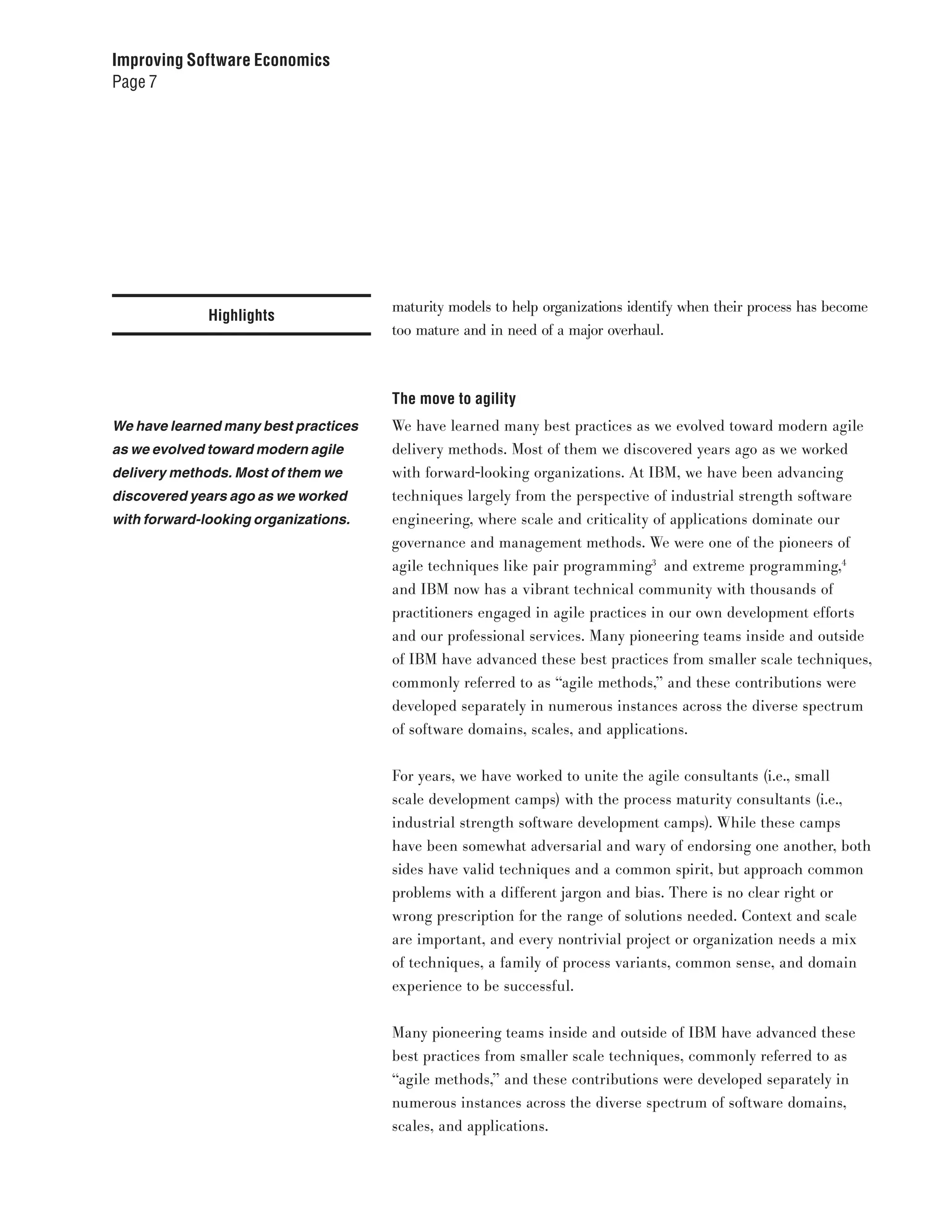 Improving Software Economics
Page 7




                                      maturity models to help organizations identify when their process has become
              Highlights
                                      too mature and in need of a major overhaul.



                                      The move to agility
We have learned many best practices   We have learned many best practices as we evolved toward modern agile
as we evolved toward modern agile     delivery methods. Most of them we discovered years ago as we worked
delivery methods. Most of them we     with forward-looking organizations. At IBM, we have been advancing
discovered years ago as we worked     techniques largely from the perspective of industrial strength software
with forward-looking organizations.   engineering, where scale and criticality of applications dominate our
                                      governance and management methods. We were one of the pioneers of
                                      agile techniques like pair programming3 and extreme programming,4
                                      and IBM now has a vibrant technical community with thousands of
                                      practitioners engaged in agile practices in our own development efforts
                                      and our professional services. Many pioneering teams inside and outside
                                      of IBM have advanced these best practices from smaller scale techniques,
                                      commonly referred to as “agile methods,” and these contributions were
                                      developed separately in numerous instances across the diverse spectrum
                                      of software domains, scales, and applications.


                                      For years, we have worked to unite the agile consultants (i.e., small
                                      scale development camps) with the process maturity consultants (i.e.,
                                      industrial strength software development camps). While these camps
                                      have been somewhat adversarial and wary of endorsing one another, both
                                      sides have valid techniques and a common spirit, but approach common
                                      problems with a different jargon and bias. There is no clear right or
                                      wrong prescription for the range of solutions needed. Context and scale
                                      are important, and every nontrivial project or organization needs a mix
                                      of techniques, a family of process variants, common sense, and domain
                                      experience to be successful.


                                      Many pioneering teams inside and outside of IBM have advanced these
                                      best practices from smaller scale techniques, commonly referred to as
                                      “agile methods,” and these contributions were developed separately in
                                      numerous instances across the diverse spectrum of software domains,
                                      scales, and applications.
 