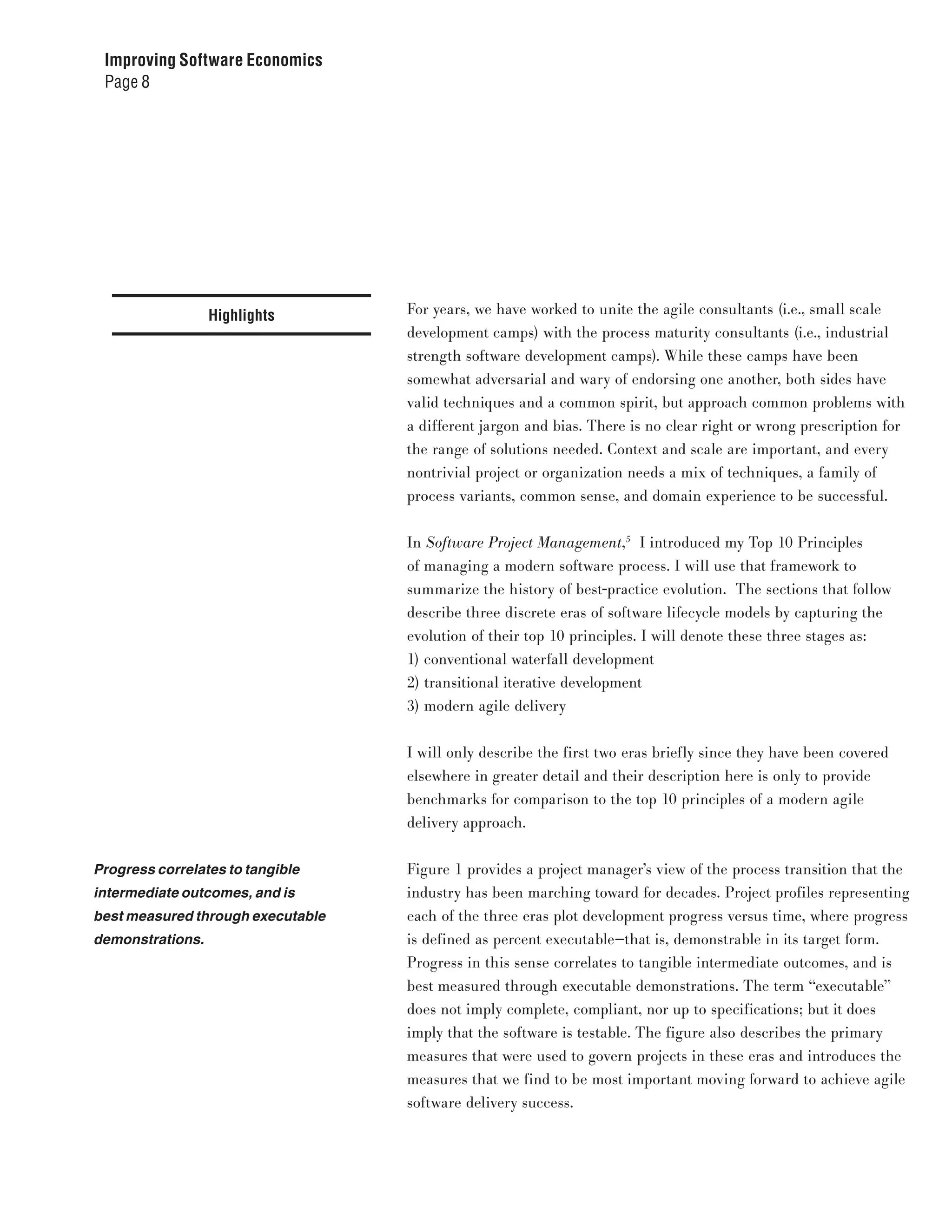 Improving Software Economics
 Page 8




                  Highlights       For years, we have worked to unite the agile consultants (i.e., small scale
                                   development camps) with the process maturity consultants (i.e., industrial
                                   strength software development camps). While these camps have been
                                   somewhat adversarial and wary of endorsing one another, both sides have
                                   valid techniques and a common spirit, but approach common problems with
                                   a different jargon and bias. There is no clear right or wrong prescription for
                                   the range of solutions needed. Context and scale are important, and every
                                   nontrivial project or organization needs a mix of techniques, a family of
                                   process variants, common sense, and domain experience to be successful.


                                   In Software Project Management,5 I introduced my Top 10 Principles
                                   of managing a modern software process. I will use that framework to
                                   summarize the history of best-practice evolution. The sections that follow
                                   describe three discrete eras of software lifecycle models by capturing the
                                   evolution of their top 10 principles. I will denote these three stages as:
                                   1) conventional waterfall development
                                   2) transitional iterative development
                                   3) modern agile delivery


                                   I will only describe the first two eras briefly since they have been covered
                                   elsewhere in greater detail and their description here is only to provide
                                   benchmarks for comparison to the top 10 principles of a modern agile
                                   delivery approach.


Progress correlates to tangible    Figure 1 provides a project manager’s view of the process transition that the
intermediate outcomes, and is      industry has been marching toward for decades. Project profiles representing
best measured through executable   each of the three eras plot development progress versus time, where progress
demonstrations.                    is defined as percent executable—that is, demonstrable in its target form.
                                   Progress in this sense correlates to tangible intermediate outcomes, and is
                                   best measured through executable demonstrations. The term “executable”
                                   does not imply complete, compliant, nor up to specifications; but it does
                                   imply that the software is testable. The figure also describes the primary
                                   measures that were used to govern projects in these eras and introduces the
                                   measures that we find to be most important moving forward to achieve agile
                                   software delivery success.
 