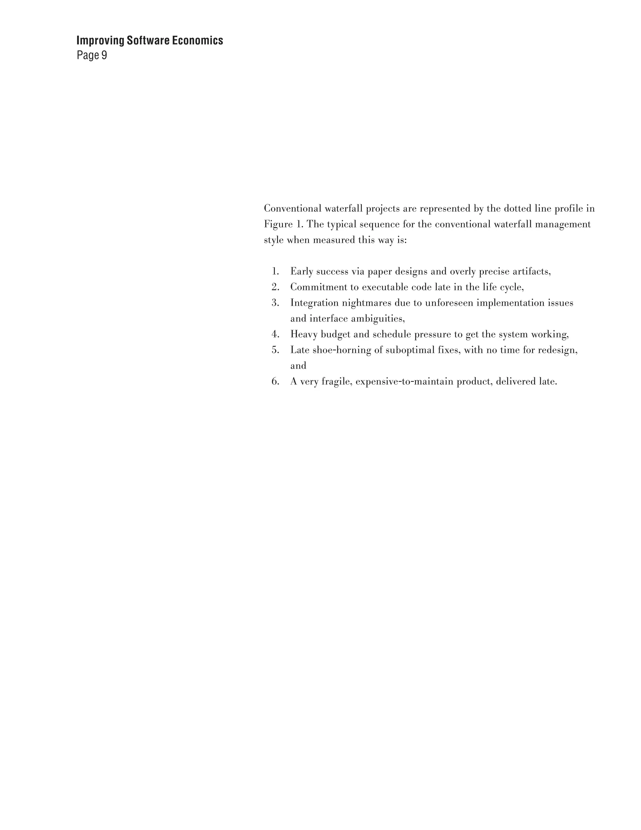 Improving Software Economics
Page 9




                               Conventional waterfall projects are represented by the dotted line profile in
                               Figure 1. The typical sequence for the conventional waterfall management
                               style when measured this way is:


                                1.   Early success via paper designs and overly precise artifacts,
                                2.   Commitment to executable code late in the life cycle,
                                3.   Integration nightmares due to unforeseen implementation issues
                                     and interface ambiguities,
                                4.   Heavy budget and schedule pressure to get the system working,
                                5.   Late shoe-horning of suboptimal fixes, with no time for redesign,
                                     and
                                6.   A very fragile, expensive-to-maintain product, delivered late.
 