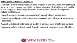 IMPROVING TEAM EFFECTIVENESS
Teamwork is much more important than the sum of the individuals. With software
teams, a project manager needs to configure a balance of solid talent with highly
skilled people in the leverage positions. Some maxims of team management
include the following:
A well-managed project can succeed with a nominal engineering team.
A mismanaged project will almost never succeed, even with an expert team of
engineers.
A well-architected system can be built by a nominal team of software builders.
A poorly architected system will flounder even with an expert team of builders.
 