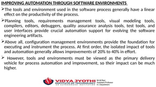 IMPROVING AUTOMATION THROUGH SOFTWARE ENVIRONMENTS
The tools and environment used in the software process generally have a linear
effect on the productivity of the process.
Planning tools, requirements management tools, visual modeling tools,
compilers, editors, debuggers, quality assurance analysis tools, test tools, and
user interfaces provide crucial automation support for evolving the software
engineering artifacts.
Above all, configuration management environments provide the foundation for
executing and instrument the process. At first order, the isolated impact of tools
and automation generally allows improvements of 20% to 40% in effort.
 However, tools and environments must be viewed as the primary delivery
vehicle for process automation and improvement, so their impact can be much
higher.
 