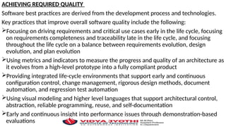 ACHIEVING REQUIRED QUALITY
Software best practices are derived from the development process and technologies.
Key practices that improve overall software quality include the following:
Focusing on driving requirements and critical use cases early in the life cycle, focusing
on requirements completeness and traceability late in the life cycle, and focusing
throughout the life cycle on a balance between requirements evolution, design
evolution, and plan evolution
Using metrics and indicators to measure the progress and quality of an architecture as
it evolves from a high-level prototype into a fully compliant product
Providing integrated life-cycle environments that support early and continuous
configuration control, change management, rigorous design methods, document
automation, and regression test automation
Using visual modeling and higher level languages that support architectural control,
abstraction, reliable programming, reuse, and self-documentation
Early and continuous insight into performance issues through demonstration-based
evaluations
 
