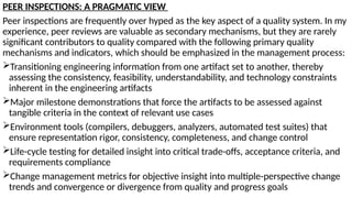 PEER INSPECTIONS: A PRAGMATIC VIEW
Peer inspections are frequently over hyped as the key aspect of a quality system. In my
experience, peer reviews are valuable as secondary mechanisms, but they are rarely
significant contributors to quality compared with the following primary quality
mechanisms and indicators, which should be emphasized in the management process:
Transitioning engineering information from one artifact set to another, thereby
assessing the consistency, feasibility, understandability, and technology constraints
inherent in the engineering artifacts
Major milestone demonstrations that force the artifacts to be assessed against
tangible criteria in the context of relevant use cases
Environment tools (compilers, debuggers, analyzers, automated test suites) that
ensure representation rigor, consistency, completeness, and change control
Life-cycle testing for detailed insight into critical trade-offs, acceptance criteria, and
requirements compliance
Change management metrics for objective insight into multiple-perspective change
trends and convergence or divergence from quality and progress goals
 
