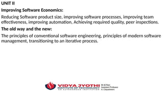 UNIT II
Improving Software Economics:
Reducing Software product size, improving software processes, improving team
effectiveness, improving automation, Achieving required quality, peer inspections.
The old way and the new:
The principles of conventional software engineering, principles of modern software
management, transitioning to an iterative process.
 