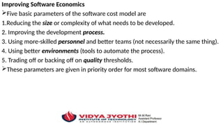 Improving Software Economics
Five basic parameters of the software cost model are
1.Reducing the size or complexity of what needs to be developed.
2. Improving the development process.
3. Using more-skilled personnel and better teams (not necessarily the same thing).
4. Using better environments (tools to automate the process).
5. Trading off or backing off on quality thresholds.
These parameters are given in priority order for most software domains.
 