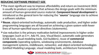 REDUCING SOFTWARE PRODUCT SIZE
The most significant way to improve affordability and return on investment (ROI)
is usually to produce a product that achieves the design goals with the minimum
amount of human-generated source material. Component-based development is
introduced as the general term for reducing the "source" language size to achieve
a software solution.
Reuse, object-oriented technology, automatic code production, and higher order
programming languages are all focused on achieving a given system with fewer
lines of human-specified source directives (statements).
size reduction is the primary motivation behind improvements in higher order
languages (such as C++, Ada 95, Java, Visual Basic), automatic code generators
(CASE tools, visual modeling tools, GUI builders), reuse of commercial
components (operating systems, windowing environments, database
management systems, middleware, networks), and object-oriented technologies
(Unified Modeling Language, visual modeling tools, architecture frameworks).
 