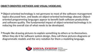 OBJECT-ORIENTED METHODS AND VISUAL MODELING
Object-oriented technology is not germane to most of the software management
topics discussed here, and books on object-oriented technology abound. Object-
oriented programming languages appear to benefit both software productivity
and software quality. The fundamental impact of object-oriented technology is in
reducing the overall size of what needs to be developed.
People like drawing pictures to explain something to others or to themselves.
When they do it for software system design, they call these pictures diagrams or
diagrammatic models and the very notation for them a modeling language.
 