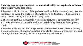 These are interesting examples of the interrelationships among the dimensions of
improving software economics.
1. An object-oriented model of the problem and its solution encourages a common
vocabulary between the end users of a system and its developers, thus creating a
shared understanding of the problem being solved.
2. The use of continuous integration creates opportunities to recognize risk early
and make incremental corrections without destabilizing the entire development
effort.
3. An object-oriented architecture provides a clear separation of concerns among
disparate elements of a system, creating firewalls that prevent a change in one part
of the system from rending the fabric of the entire architecture.
 