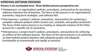 IMPROVING SOFTWARE PROCESSES
Process is an overloaded term. Three distinct process perspectives are.
Metaprocess: an organization's policies, procedures, and practices for pursuing a
software-intensive line of business. The focus of this process is on organizational
economics, long-term strategies, and software ROI.
Macroprocess: a project's policies, procedures, and practices for producing a
complete software product within certain cost, schedule, and quality constraints.
The focus of the macro process is on creating an adequate instance of the Meta
process for a specific set of constraints.
Microprocess: a project team's policies, procedures, and practices for achieving
an artifact of the software process. The focus of the micro process is on achieving
an intermediate product baseline with adequate quality and adequate
functionality as economically and rapidly as practical.
 