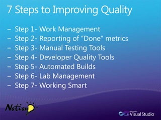 7 Steps to Improving QualityStep 1- Work ManagementStep 2- Reporting of “Done” metricsStep 3- Manual Testing ToolsStep 4- Developer Quality ToolsStep 5- Automated BuildsStep 6- Lab ManagementStep 7- Working Smart