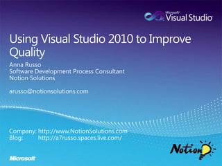 Using Visual Studio 2010 to Improve Quality,[object Object],Anna Russo,[object Object],Software Development Process Consultant,[object Object],Notion Solutions,[object Object],arusso@notionsolutions.com,[object Object],Company: http://www.NotionSolutions.com,[object Object],Blog:         http://a7russo.spaces.live.com/,[object Object]