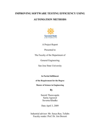 IMPROVING SOFTWARE TESTING EFFICIENCY USING

            AUTOMATION METHODS




                     A Project Report

                        Presented to

             The Faculty of the Department of

                   General Engineering

                 San Jose State University



                    In Partial fulfillment

              of the Requirement for the Degree

              Master of Science in Engineering

                              By

                    Suresh Thuravupala
                      Sarita Agrawal
                     Suvarna Khadke

                    Date April 3, 2009


         Industrial advisor: Mr. Surya Rao, Tellabs
            Faculty reader: Prof. Dr. Jim Dorosti
 