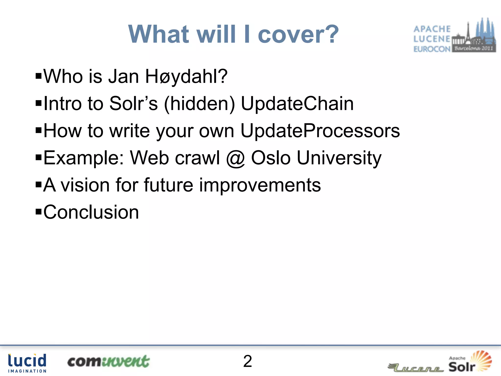 What will I cover?
Who is Jan Høydahl?
Intro to Solr’s (hidden) UpdateChain
How to write your own UpdateProcessors
Example: Web crawl @ Oslo University
A vision for future improvements
Conclusion




                      2
 