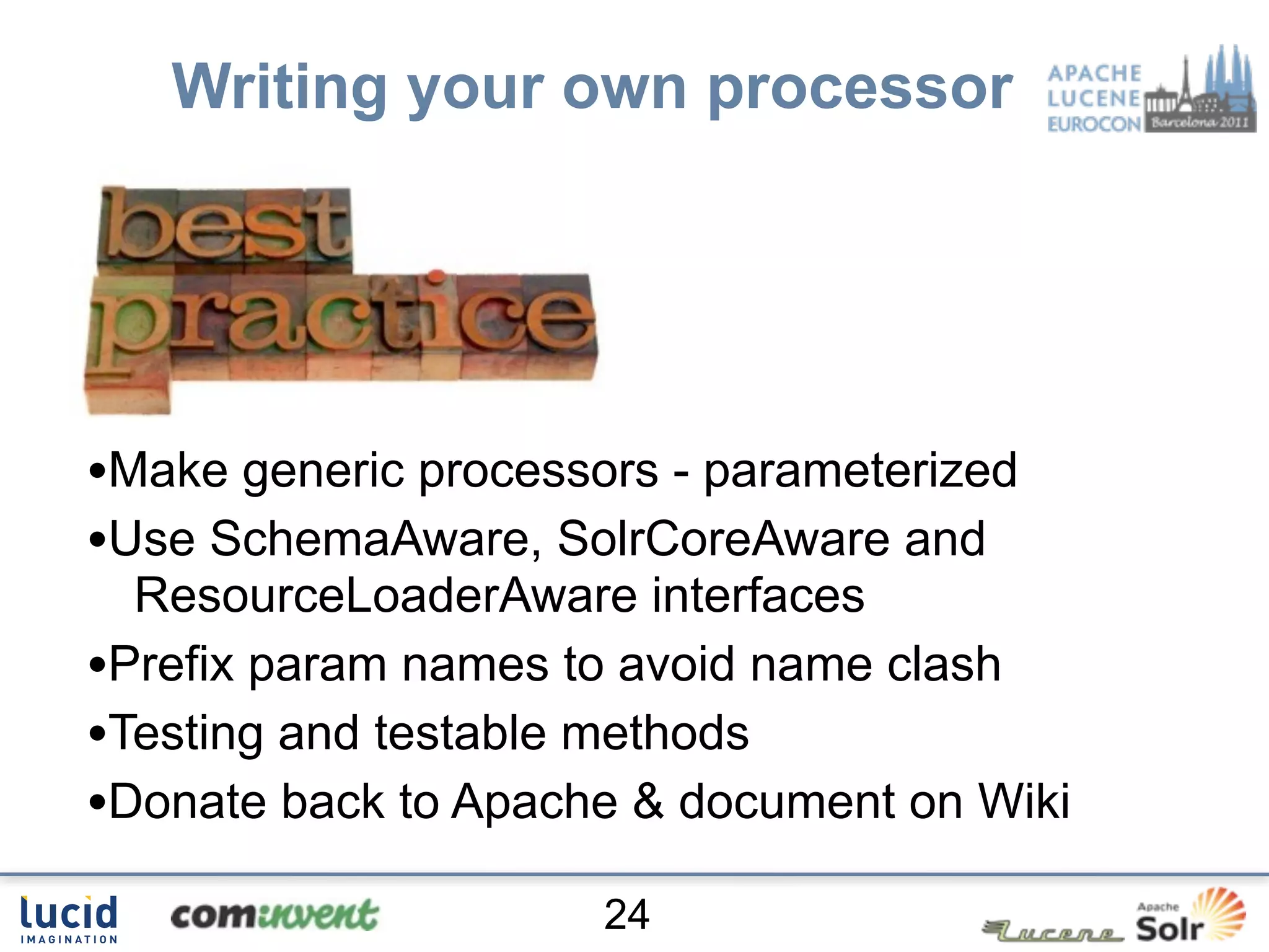 Writing your own processor




•Make generic processors - parameterized
•Use SchemaAware, SolrCoreAware and
  ResourceLoaderAware interfaces
•Prefix param names to avoid name clash
•Testing and testable methods
•Donate back to Apache & document on Wiki
                      24
 