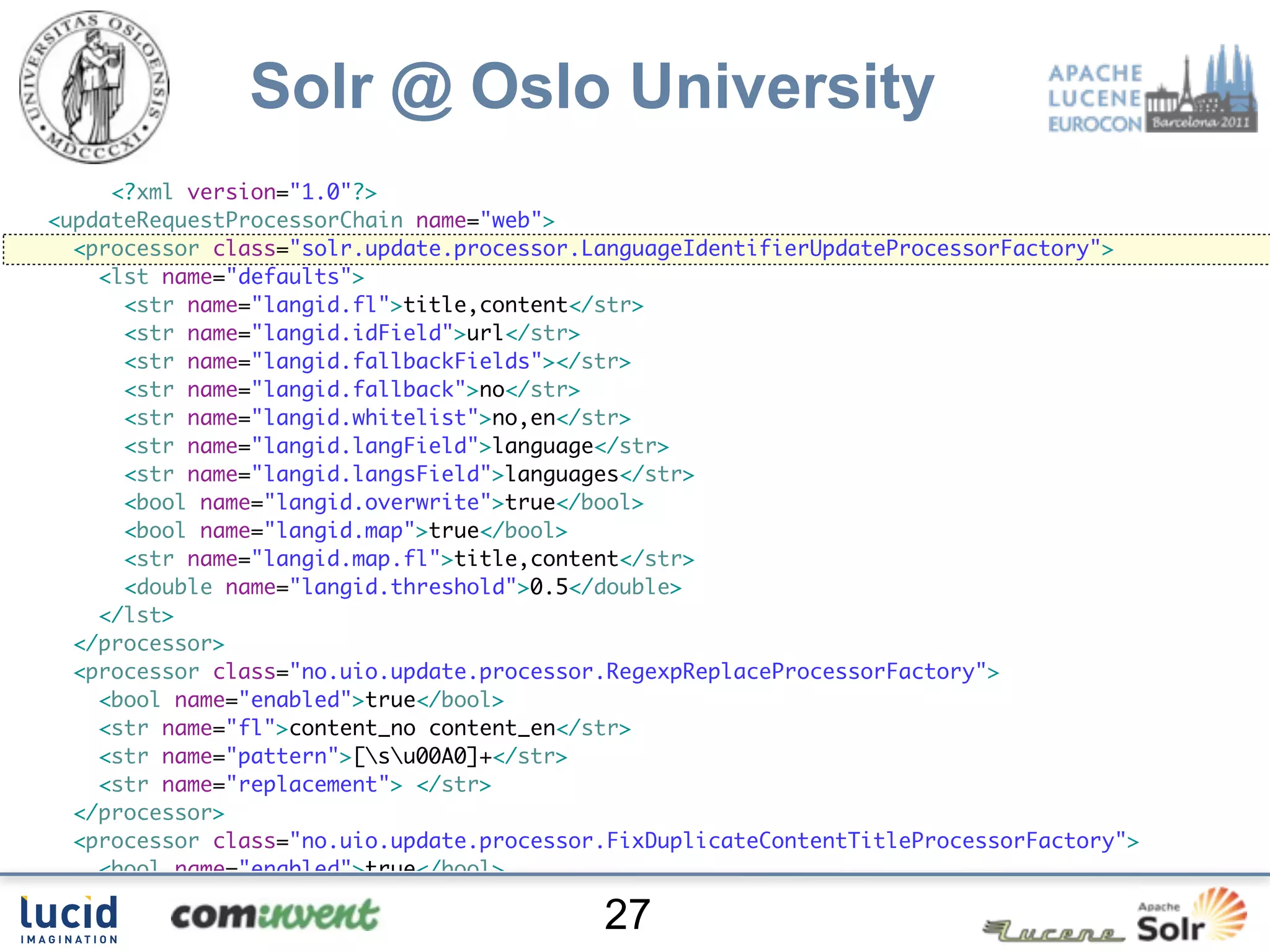 Solr @ Oslo University
     <?xml version="1.0"?>
<updateRequestProcessorChain name="web">
  <processor class="solr.update.processor.LanguageIdentifierUpdateProcessorFactory">
    <lst name="defaults">
      <str name="langid.fl">title,content</str>
      <str name="langid.idField">url</str>
      <str name="langid.fallbackFields"></str>
      <str name="langid.fallback">no</str>
      <str name="langid.whitelist">no,en</str>
      <str name="langid.langField">language</str>
      <str name="langid.langsField">languages</str>
      <bool name="langid.overwrite">true</bool>
      <bool name="langid.map">true</bool>
      <str name="langid.map.fl">title,content</str>
      <double name="langid.threshold">0.5</double>
    </lst>
  </processor>
  <processor class="no.uio.update.processor.RegexpReplaceProcessorFactory">
    <bool name="enabled">true</bool>
    <str name="fl">content_no content_en</str>
    <str name="pattern">[su00A0]+</str>
    <str name="replacement"> </str>
  </processor>
  <processor class="no.uio.update.processor.FixDuplicateContentTitleProcessorFactory">
    <bool name="enabled">true</bool>
    <str name="title.fl">title_no,title_en</str>
                                           27
    <str name="content.fl">content_no,content_en</str>
 