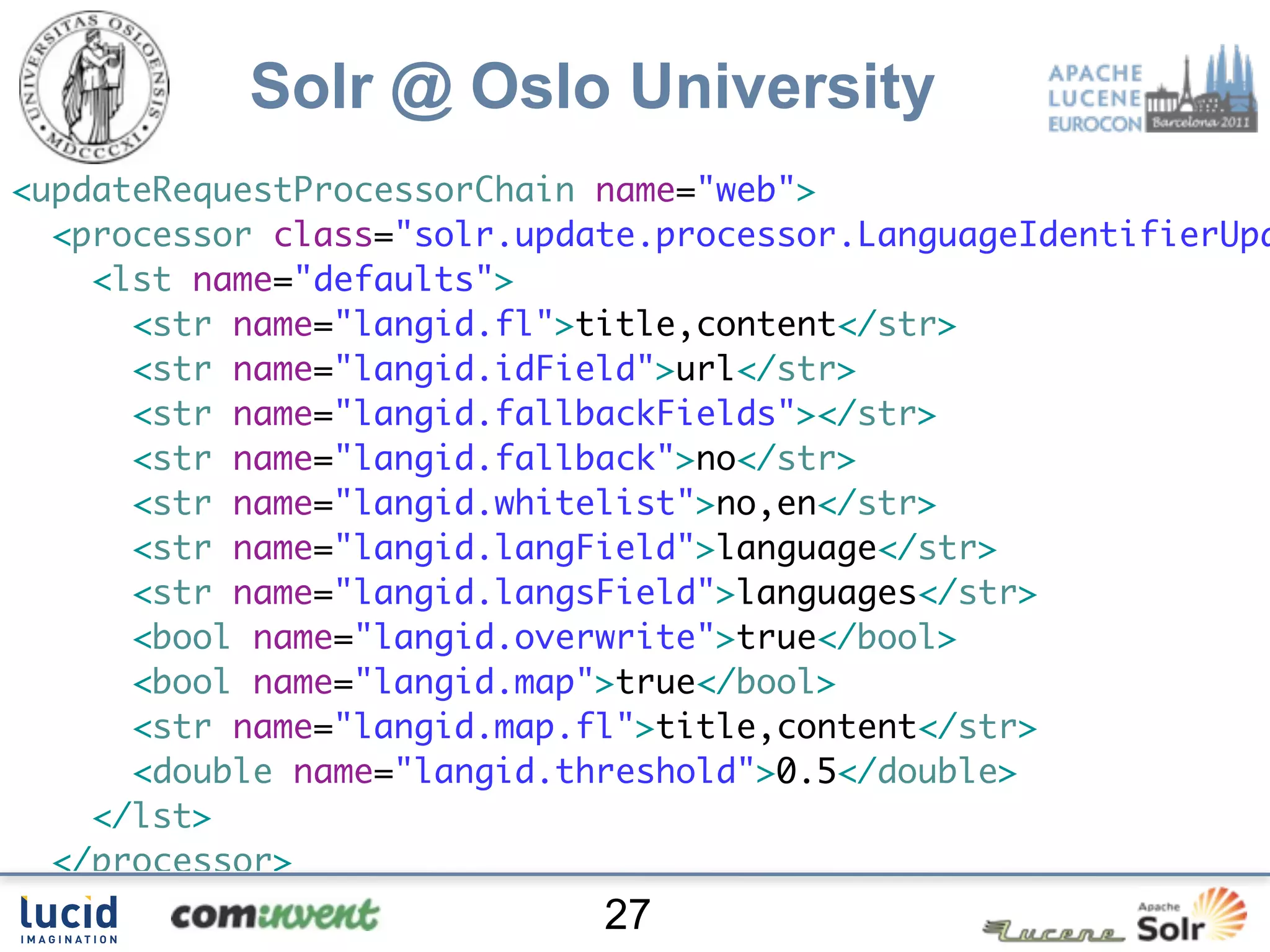 Solr @ Oslo University
     <?xml version="1.0"?>
<updateRequestProcessorChain name="web">
  <processor class="solr.update.processor.LanguageIdentifierUpd
    <lst name="defaults">
      <str name="langid.fl">title,content</str>
      <str name="langid.idField">url</str>
      <str name="langid.fallbackFields"></str>
      <str name="langid.fallback">no</str>
      <str name="langid.whitelist">no,en</str>
      <str name="langid.langField">language</str>
      <str name="langid.langsField">languages</str>
      <bool name="langid.overwrite">true</bool>
      <bool name="langid.map">true</bool>
      <str name="langid.map.fl">title,content</str>
      <double name="langid.threshold">0.5</double>
    </lst>
  </processor>
  <processor class="no.uio.update.processor.RegexpReplaceProces
                             27
 
