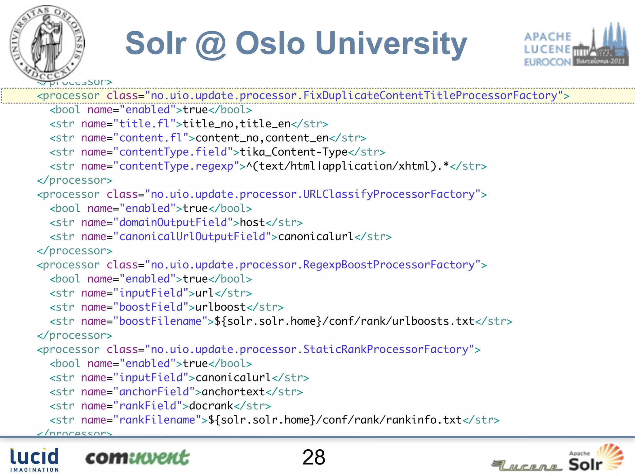 </processor>
<processor class="no.uio.update.processor.RegexpReplaceProcessorFactory">
  <bool name="enabled">true</bool>

             Solr @ Oslo University
  <str name="fl">content_no content_en</str>
  <str name="pattern">[su00A0]+</str>
  <str name="replacement"> </str>
</processor>
<processor class="no.uio.update.processor.FixDuplicateContentTitleProcessorFactory">
  <bool name="enabled">true</bool>
  <str name="title.fl">title_no,title_en</str>
  <str name="content.fl">content_no,content_en</str>
  <str name="contentType.field">tika_Content-Type</str>
  <str name="contentType.regexp">^(text/html|application/xhtml).*</str>
</processor>
<processor class="no.uio.update.processor.URLClassifyProcessorFactory">
  <bool name="enabled">true</bool>
  <str name="domainOutputField">host</str>
  <str name="canonicalUrlOutputField">canonicalurl</str>
</processor>
<processor class="no.uio.update.processor.RegexpBoostProcessorFactory">
  <bool name="enabled">true</bool>
  <str name="inputField">url</str>
  <str name="boostField">urlboost</str>
  <str name="boostFilename">${solr.solr.home}/conf/rank/urlboosts.txt</str>
</processor>
<processor class="no.uio.update.processor.StaticRankProcessorFactory">
  <bool name="enabled">true</bool>
  <str name="inputField">canonicalurl</str>
  <str name="anchorField">anchortext</str>
  <str name="rankField">docrank</str>
  <str name="rankFilename">${solr.solr.home}/conf/rank/rankinfo.txt</str>
</processor>
<processor class="solr.LogUpdateProcessorFactory"/>
                                         28
 