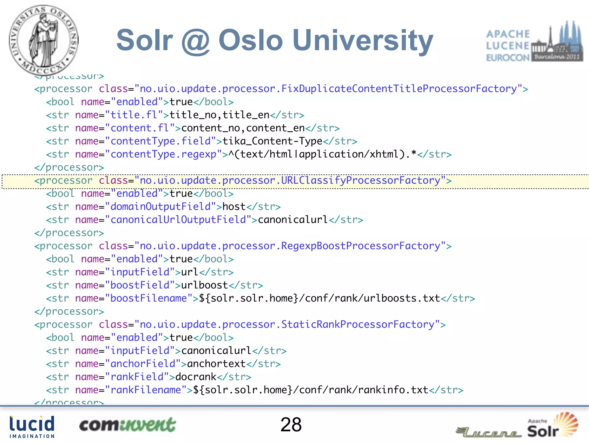 </processor>
<processor class="no.uio.update.processor.RegexpReplaceProcessorFactory">
  <bool name="enabled">true</bool>

             Solr @ Oslo University
  <str name="fl">content_no content_en</str>
  <str name="pattern">[su00A0]+</str>
  <str name="replacement"> </str>
</processor>
<processor class="no.uio.update.processor.FixDuplicateContentTitleProcessorFactory">
  <bool name="enabled">true</bool>
  <str name="title.fl">title_no,title_en</str>
  <str name="content.fl">content_no,content_en</str>
  <str name="contentType.field">tika_Content-Type</str>
  <str name="contentType.regexp">^(text/html|application/xhtml).*</str>
</processor>
<processor class="no.uio.update.processor.URLClassifyProcessorFactory">
  <bool name="enabled">true</bool>
  <str name="domainOutputField">host</str>
  <str name="canonicalUrlOutputField">canonicalurl</str>
</processor>
<processor class="no.uio.update.processor.RegexpBoostProcessorFactory">
  <bool name="enabled">true</bool>
  <str name="inputField">url</str>
  <str name="boostField">urlboost</str>
  <str name="boostFilename">${solr.solr.home}/conf/rank/urlboosts.txt</str>
</processor>
<processor class="no.uio.update.processor.StaticRankProcessorFactory">
  <bool name="enabled">true</bool>
  <str name="inputField">canonicalurl</str>
  <str name="anchorField">anchortext</str>
  <str name="rankField">docrank</str>
  <str name="rankFilename">${solr.solr.home}/conf/rank/rankinfo.txt</str>
</processor>
<processor class="solr.LogUpdateProcessorFactory"/>
                                         28
 