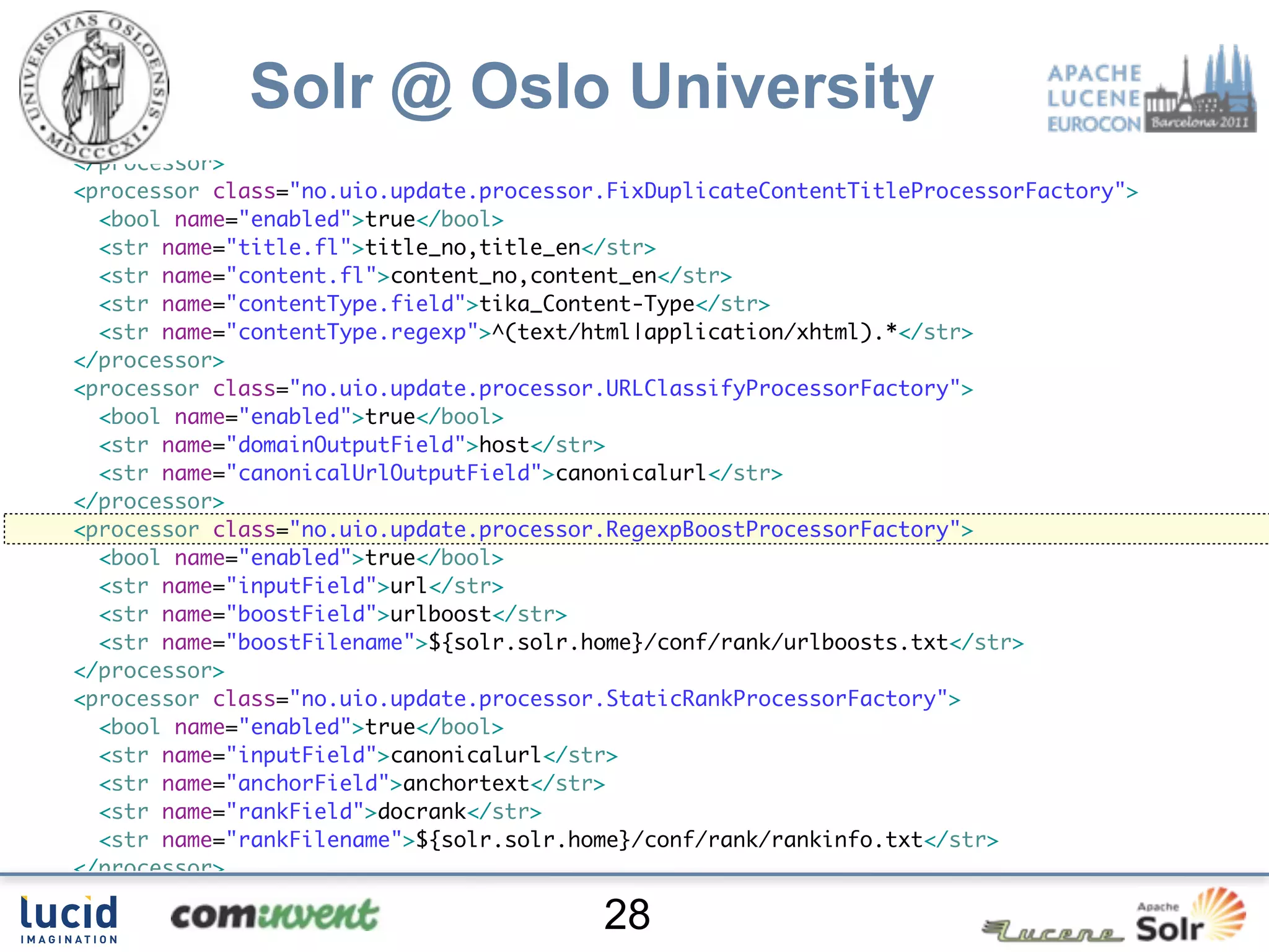 </processor>
<processor class="no.uio.update.processor.RegexpReplaceProcessorFactory">
  <bool name="enabled">true</bool>

             Solr @ Oslo University
  <str name="fl">content_no content_en</str>
  <str name="pattern">[su00A0]+</str>
  <str name="replacement"> </str>
</processor>
<processor class="no.uio.update.processor.FixDuplicateContentTitleProcessorFactory">
  <bool name="enabled">true</bool>
  <str name="title.fl">title_no,title_en</str>
  <str name="content.fl">content_no,content_en</str>
  <str name="contentType.field">tika_Content-Type</str>
  <str name="contentType.regexp">^(text/html|application/xhtml).*</str>
</processor>
<processor class="no.uio.update.processor.URLClassifyProcessorFactory">
  <bool name="enabled">true</bool>
  <str name="domainOutputField">host</str>
  <str name="canonicalUrlOutputField">canonicalurl</str>
</processor>
<processor class="no.uio.update.processor.RegexpBoostProcessorFactory">
  <bool name="enabled">true</bool>
  <str name="inputField">url</str>
  <str name="boostField">urlboost</str>
  <str name="boostFilename">${solr.solr.home}/conf/rank/urlboosts.txt</str>
</processor>
<processor class="no.uio.update.processor.StaticRankProcessorFactory">
  <bool name="enabled">true</bool>
  <str name="inputField">canonicalurl</str>
  <str name="anchorField">anchortext</str>
  <str name="rankField">docrank</str>
  <str name="rankFilename">${solr.solr.home}/conf/rank/rankinfo.txt</str>
</processor>
<processor class="solr.LogUpdateProcessorFactory"/>
                                         28
 