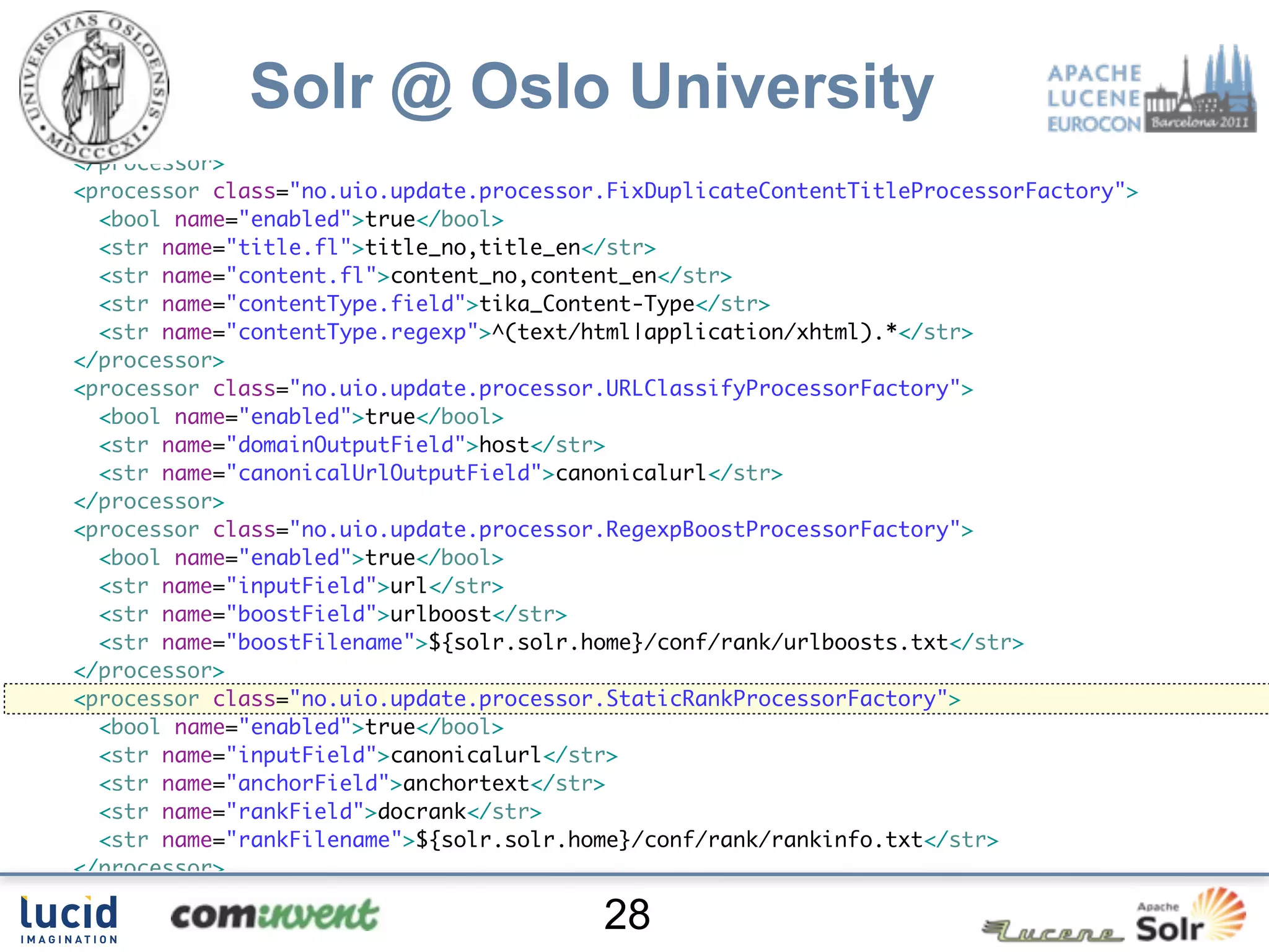 </processor>
<processor class="no.uio.update.processor.RegexpReplaceProcessorFactory">
  <bool name="enabled">true</bool>

             Solr @ Oslo University
  <str name="fl">content_no content_en</str>
  <str name="pattern">[su00A0]+</str>
  <str name="replacement"> </str>
</processor>
<processor class="no.uio.update.processor.FixDuplicateContentTitleProcessorFactory">
  <bool name="enabled">true</bool>
  <str name="title.fl">title_no,title_en</str>
  <str name="content.fl">content_no,content_en</str>
  <str name="contentType.field">tika_Content-Type</str>
  <str name="contentType.regexp">^(text/html|application/xhtml).*</str>
</processor>
<processor class="no.uio.update.processor.URLClassifyProcessorFactory">
  <bool name="enabled">true</bool>
  <str name="domainOutputField">host</str>
  <str name="canonicalUrlOutputField">canonicalurl</str>
</processor>
<processor class="no.uio.update.processor.RegexpBoostProcessorFactory">
  <bool name="enabled">true</bool>
  <str name="inputField">url</str>
  <str name="boostField">urlboost</str>
  <str name="boostFilename">${solr.solr.home}/conf/rank/urlboosts.txt</str>
</processor>
<processor class="no.uio.update.processor.StaticRankProcessorFactory">
  <bool name="enabled">true</bool>
  <str name="inputField">canonicalurl</str>
  <str name="anchorField">anchortext</str>
  <str name="rankField">docrank</str>
  <str name="rankFilename">${solr.solr.home}/conf/rank/rankinfo.txt</str>
</processor>
<processor class="solr.LogUpdateProcessorFactory"/>
                                         28
 