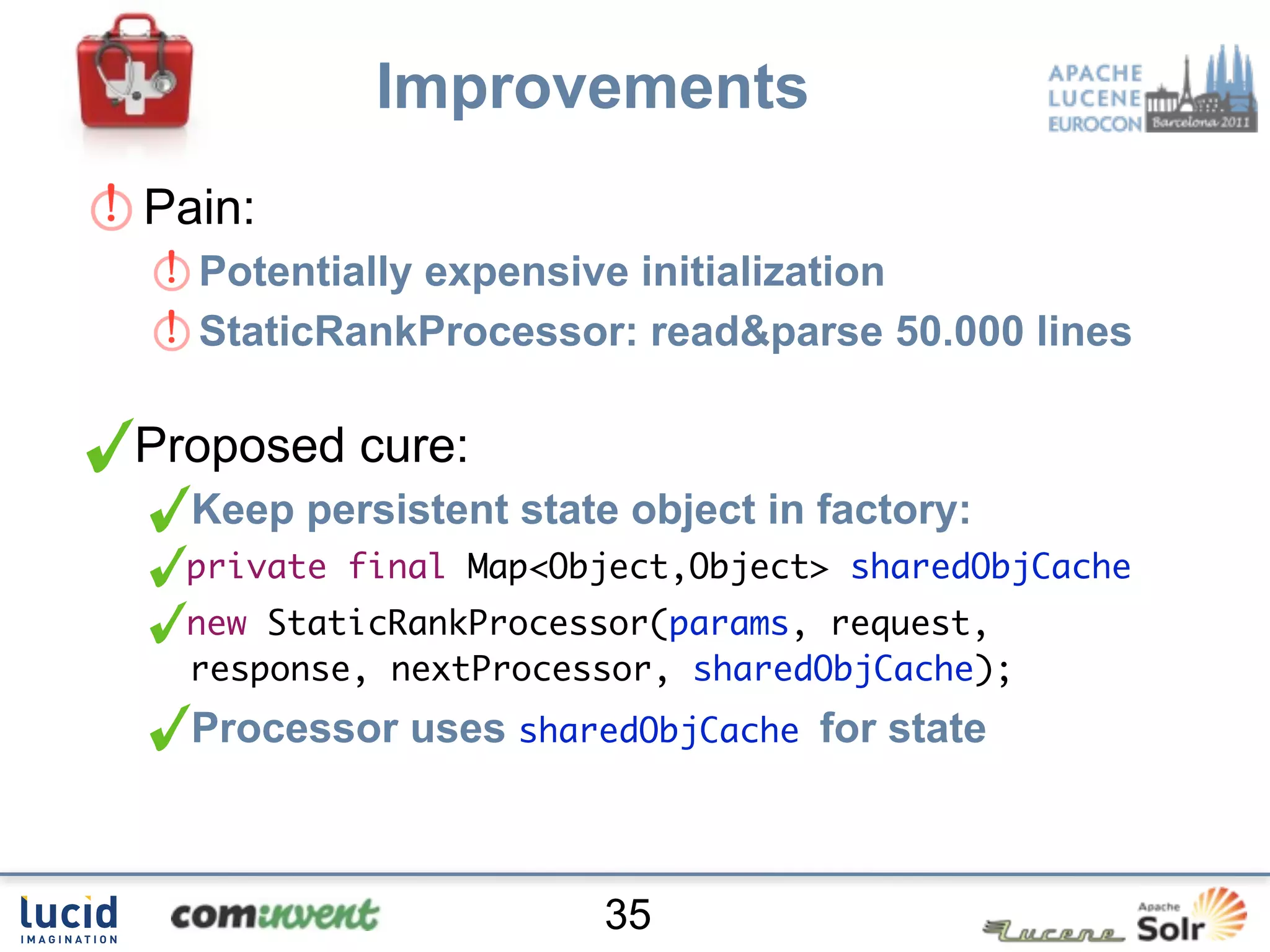 Improvements
Pain:
  Potentially expensive initialization
  StaticRankProcessor: read&parse 50.000 lines

Proposed cure:
  Keep persistent state object in factory:
  private final Map<Object,Object> sharedObjCache
  new StaticRankProcessor(params, request,
  response, nextProcessor, sharedObjCache);
  Processor uses sharedObjCache for state



                       35
 