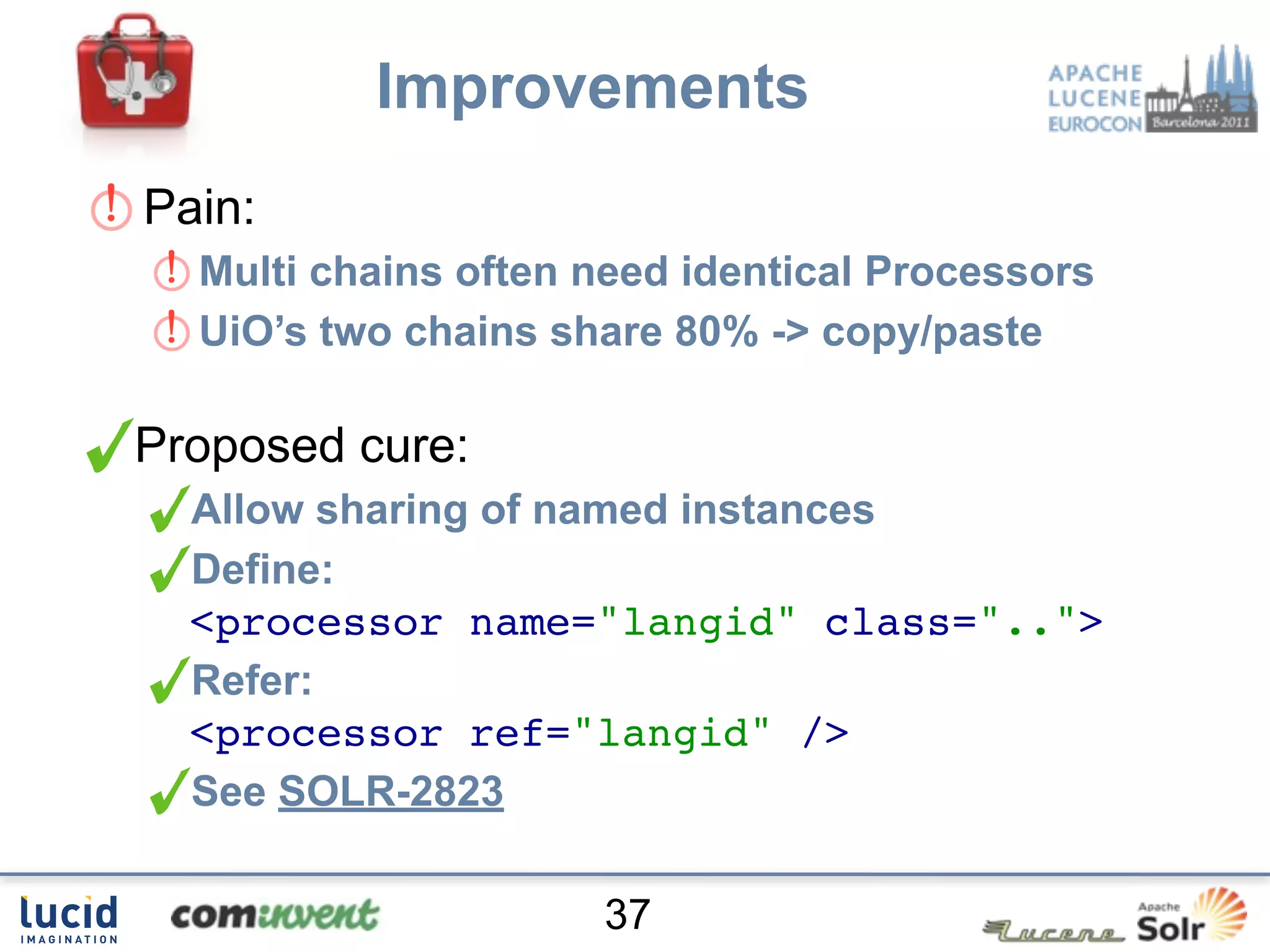 Improvements
Pain:
  Multi chains often need identical Processors
  UiO’s two chains share 80% -> copy/paste

Proposed cure:
  Allow sharing of named instances
  Define:
  <processor name="langid" class="..">
  Refer:
  <processor ref="langid" />
  See SOLR-2823

                     37
 