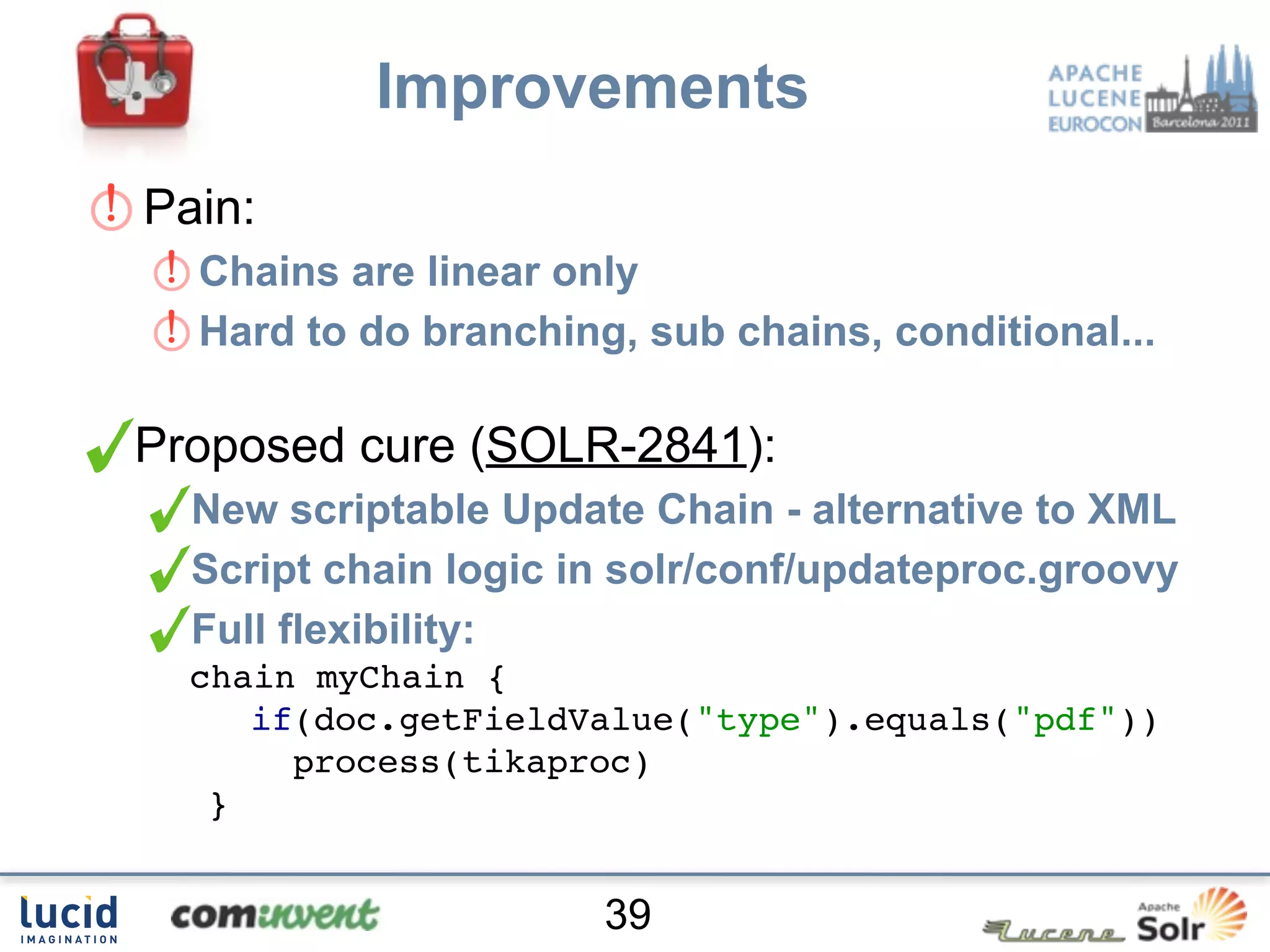 Improvements
Pain:
  Chains are linear only
  Hard to do branching, sub chains, conditional...

Proposed cure (SOLR-2841):
  New scriptable Update Chain - alternative to XML
  Script chain logic in solr/conf/updateproc.groovy
  Full flexibility:
  chain myChain {
     if(doc.getFieldValue("type").equals("pdf"))
       process(tikaproc)
   }


                      39
 