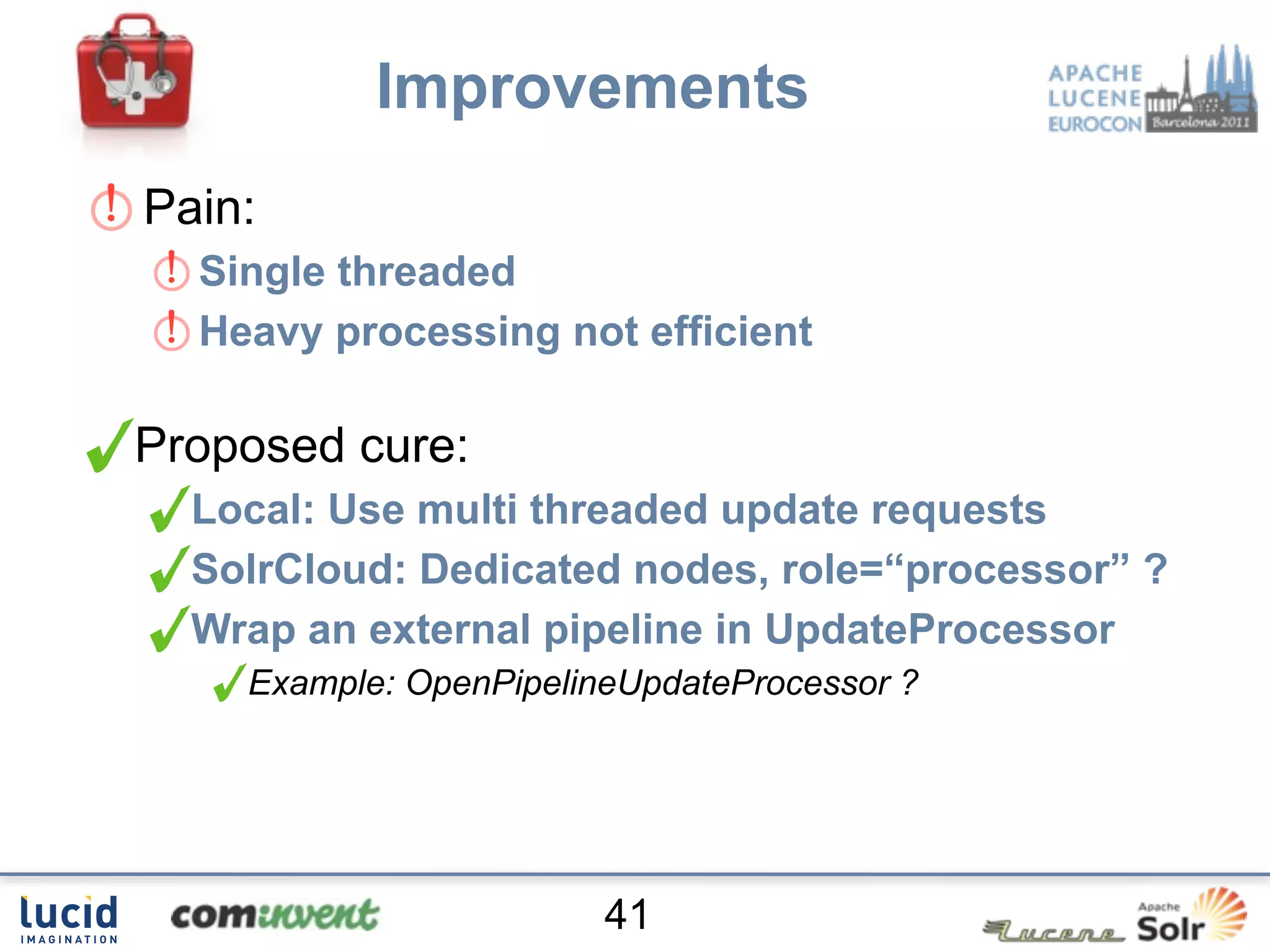 Improvements
Pain:
  Single threaded
  Heavy processing not efficient

Proposed cure:
  Local: Use multi threaded update requests
  SolrCloud: Dedicated nodes, role=“processor” ?
  Wrap an external pipeline in UpdateProcessor
    Example: OpenPipelineUpdateProcessor ?




                        41
 