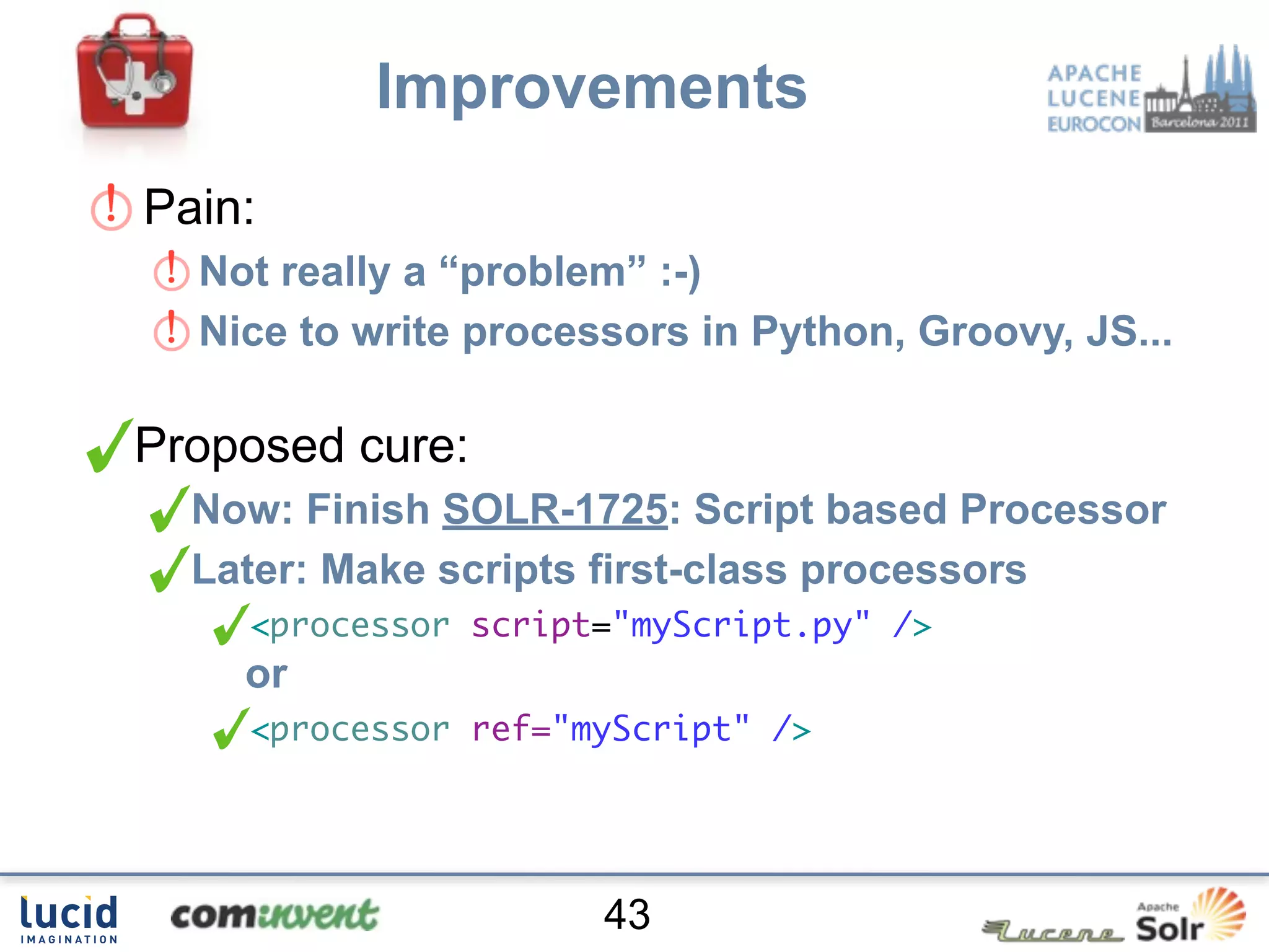 Improvements
Pain:
  Not really a “problem” :-)
  Nice to write processors in Python, Groovy, JS...

Proposed cure:
  Now: Finish SOLR-1725: Script based Processor
  Later: Make scripts first-class processors
    <processor script="myScript.py" />
    or
    <processor ref="myScript" />




                      43
 