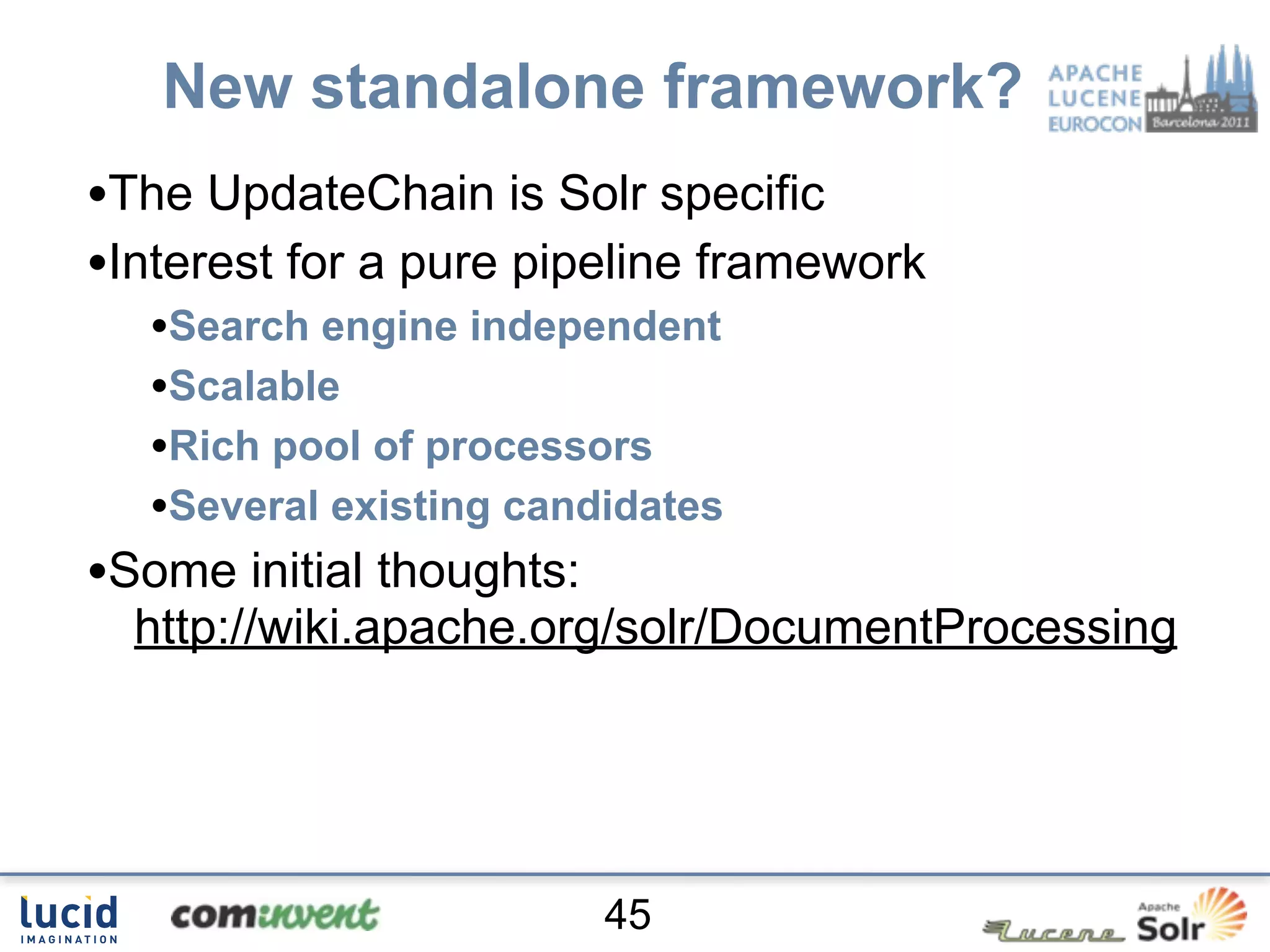 New standalone framework?
•The UpdateChain is Solr specific
•Interest for a pure pipeline framework
  •Search engine independent
  •Scalable
  •Rich pool of processors
  •Several existing candidates
•Some initial thoughts:
  http://wiki.apache.org/solr/DocumentProcessing




                          45
 