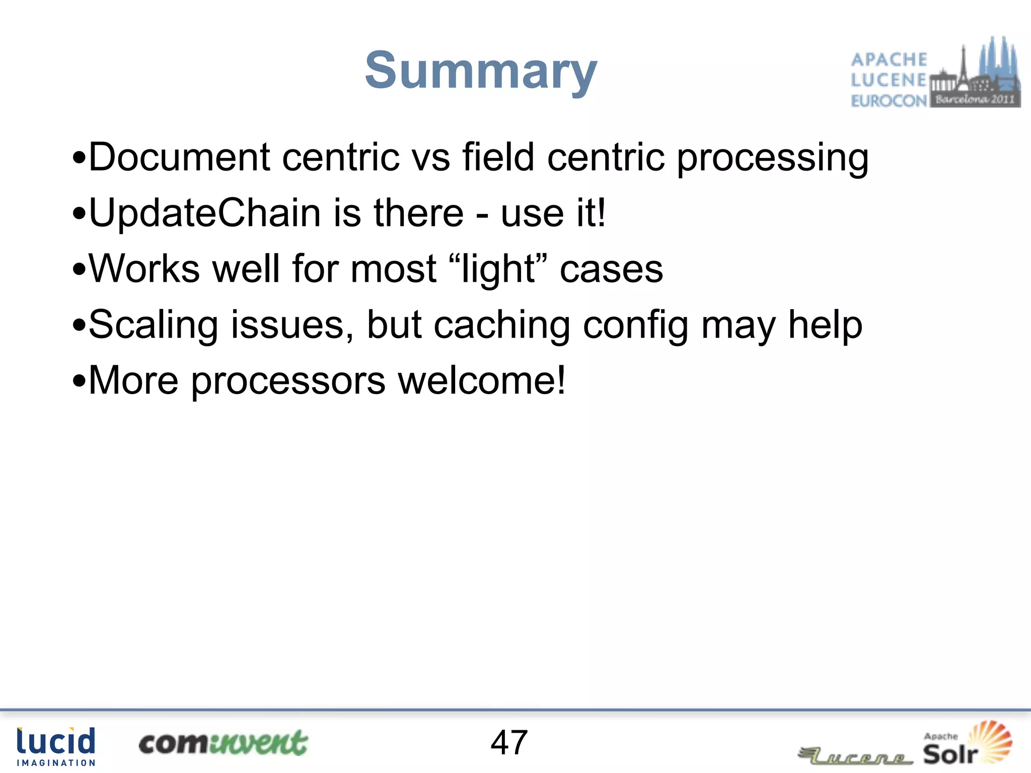 Summary
•Document centric vs field centric processing
•UpdateChain is there - use it!
•Works well for most “light” cases
•Scaling issues, but caching config may help
•More processors welcome!




                       47
 