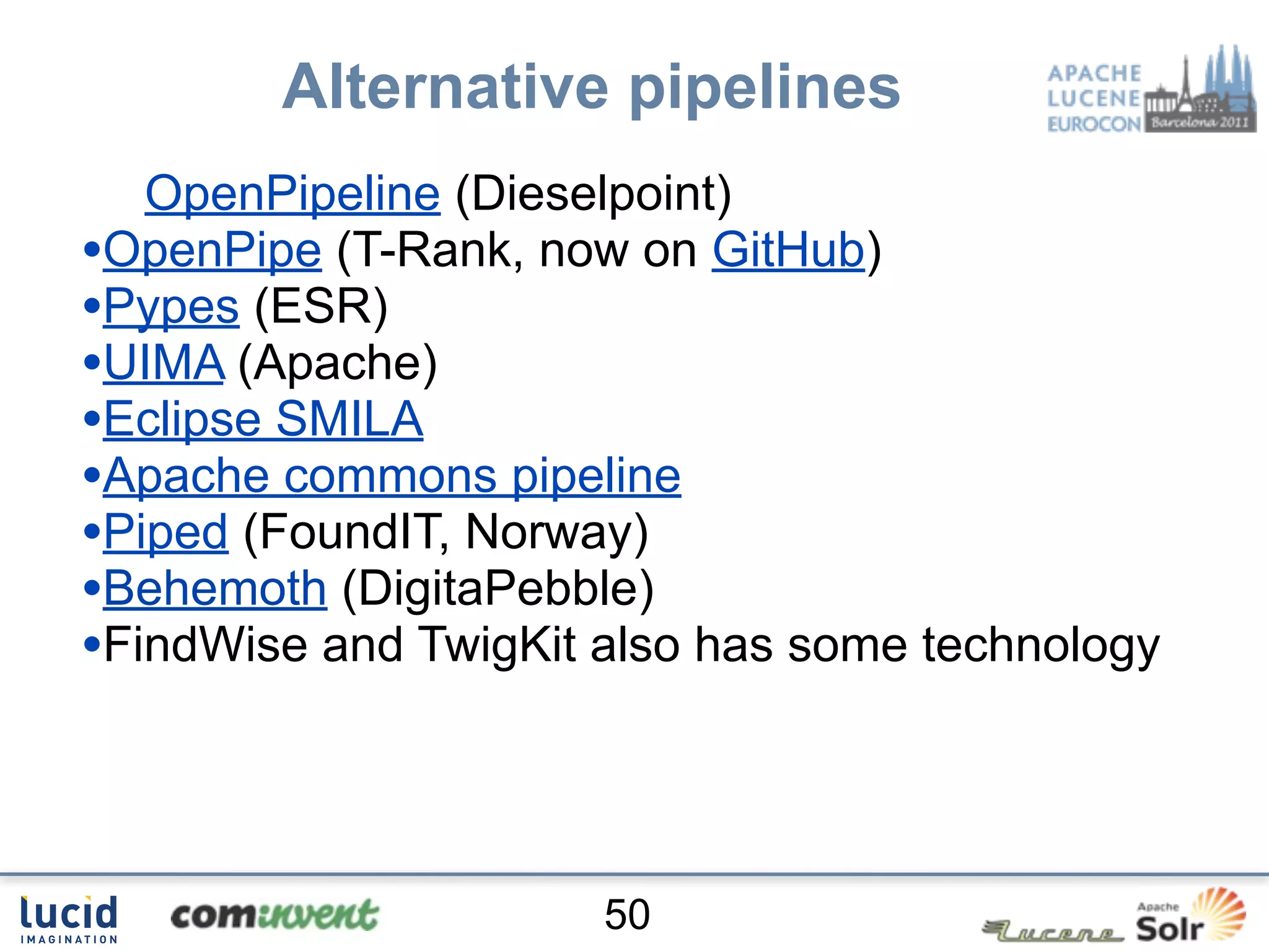 Alternative pipelines
   OpenPipeline (Dieselpoint)
•OpenPipe (T-Rank, now on GitHub)
•Pypes (ESR)
•UIMA (Apache)
•Eclipse SMILA
•Apache commons pipeline
•Piped (FoundIT, Norway)
•Behemoth (DigitaPebble)
•FindWise and TwigKit also has some technology



                      50
 