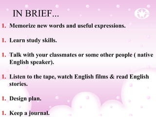1. Memorize new words and useful expressions.
1. Learn study skills.
1. Talk with your classmates or some other people ( native
English speaker).
1. Listen to the tape, watch English films & read English
stories.
1. Design plan.
1. Keep a journal.
IN BRIEF...
 