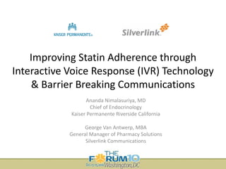 Improving Statin Adherence through 
Interactive Voice Response (IVR) Technology 
& Barrier Breaking Communications
Ananda Nimalasuriya, MD
Chief of Endocrinology
Kaiser Permanente Riverside California
George Van Antwerp, MBA
General Manager of Pharmacy Solutions 
Silverlink Communications

 