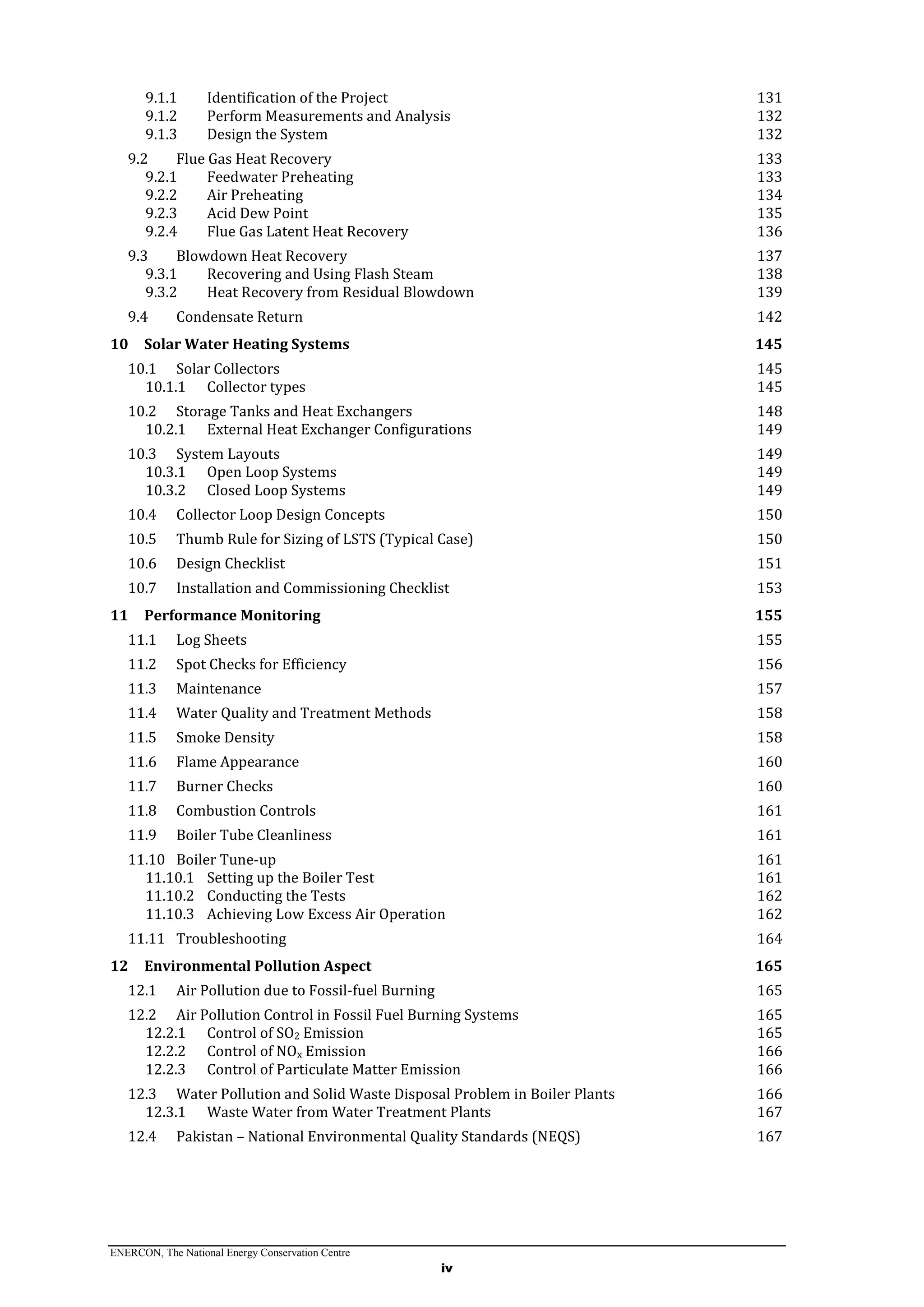 ENERCON, The National Energy Conservation Centre
iv
9.1.1 Identification of the Project 131
9.1.2 Perform Measurements and Analysis 132
9.1.3 Design the System 132
9.2 Flue Gas Heat Recovery 133
9.2.1 Feedwater Preheating 133
9.2.2 Air Preheating 134
9.2.3 Acid Dew Point 135
9.2.4 Flue Gas Latent Heat Recovery 136
9.3 Blowdown Heat Recovery 137
9.3.1 Recovering and Using Flash Steam 138
9.3.2 Heat Recovery from Residual Blowdown 139
9.4 Condensate Return 142
10 Solar Water Heating Systems 145
10.1 Solar Collectors 145
10.1.1 Collector types 145
10.2 Storage Tanks and Heat Exchangers 148
10.2.1 External Heat Exchanger Configurations 149
10.3 System Layouts 149
10.3.1 Open Loop Systems 149
10.3.2 Closed Loop Systems 149
10.4 Collector Loop Design Concepts 150
10.5 Thumb Rule for Sizing of LSTS (Typical Case) 150
10.6 Design Checklist 151
10.7 Installation and Commissioning Checklist 153
11 Performance Monitoring 155
11.1 Log Sheets 155
11.2 Spot Checks for Efficiency 156
11.3 Maintenance 157
11.4 Water Quality and Treatment Methods 158
11.5 Smoke Density 158
11.6 Flame Appearance 160
11.7 Burner Checks 160
11.8 Combustion Controls 161
11.9 Boiler Tube Cleanliness 161
11.10 Boiler Tune-up 161
11.10.1 Setting up the Boiler Test 161
11.10.2 Conducting the Tests 162
11.10.3 Achieving Low Excess Air Operation 162
11.11 Troubleshooting 164
12 Environmental Pollution Aspect 165
12.1 Air Pollution due to Fossil-fuel Burning 165
12.2 Air Pollution Control in Fossil Fuel Burning Systems 165
12.2.1 Control of SO2 Emission 165
12.2.2 Control of NOx Emission 166
12.2.3 Control of Particulate Matter Emission 166
12.3 Water Pollution and Solid Waste Disposal Problem in Boiler Plants 166
12.3.1 Waste Water from Water Treatment Plants 167
12.4 Pakistan – National Environmental Quality Standards (NEQS) 167
 