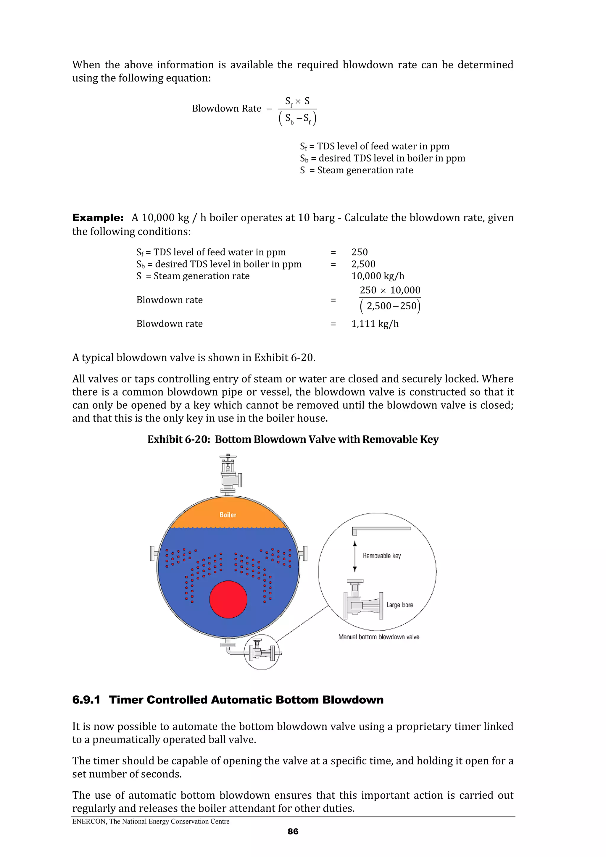 ENERCON, The National Energy Conservation Centre
86
When the above information is available the required blowdown rate can be determined
using the following equation:
 
f
b f
S S
Blowdown Rate
S S



Sf = TDS level of feed water in ppm
Sb = desired TDS level in boiler in ppm
S = Steam generation rate
Example: A 10,000 kg / h boiler operates at 10 barg - Calculate the blowdown rate, given
the following conditions:
Sf = TDS level of feed water in ppm = 250
Sb = desired TDS level in boiler in ppm = 2,500
S = Steam generation rate 10,000 kg/h
Blowdown rate =
 
250 10,000
2,500 250


Blowdown rate = 1,111 kg/h
A typical blowdown valve is shown in Exhibit 6-20.
All valves or taps controlling entry of steam or water are closed and securely locked. Where
there is a common blowdown pipe or vessel, the blowdown valve is constructed so that it
can only be opened by a key which cannot be removed until the blowdown valve is closed;
and that this is the only key in use in the boiler house.
Exhibit 6-20: Bottom Blowdown Valve with Removable Key
6.9.1 Timer Controlled Automatic Bottom Blowdown
It is now possible to automate the bottom blowdown valve using a proprietary timer linked
to a pneumatically operated ball valve.
The timer should be capable of opening the valve at a specific time, and holding it open for a
set number of seconds.
The use of automatic bottom blowdown ensures that this important action is carried out
regularly and releases the boiler attendant for other duties.
 