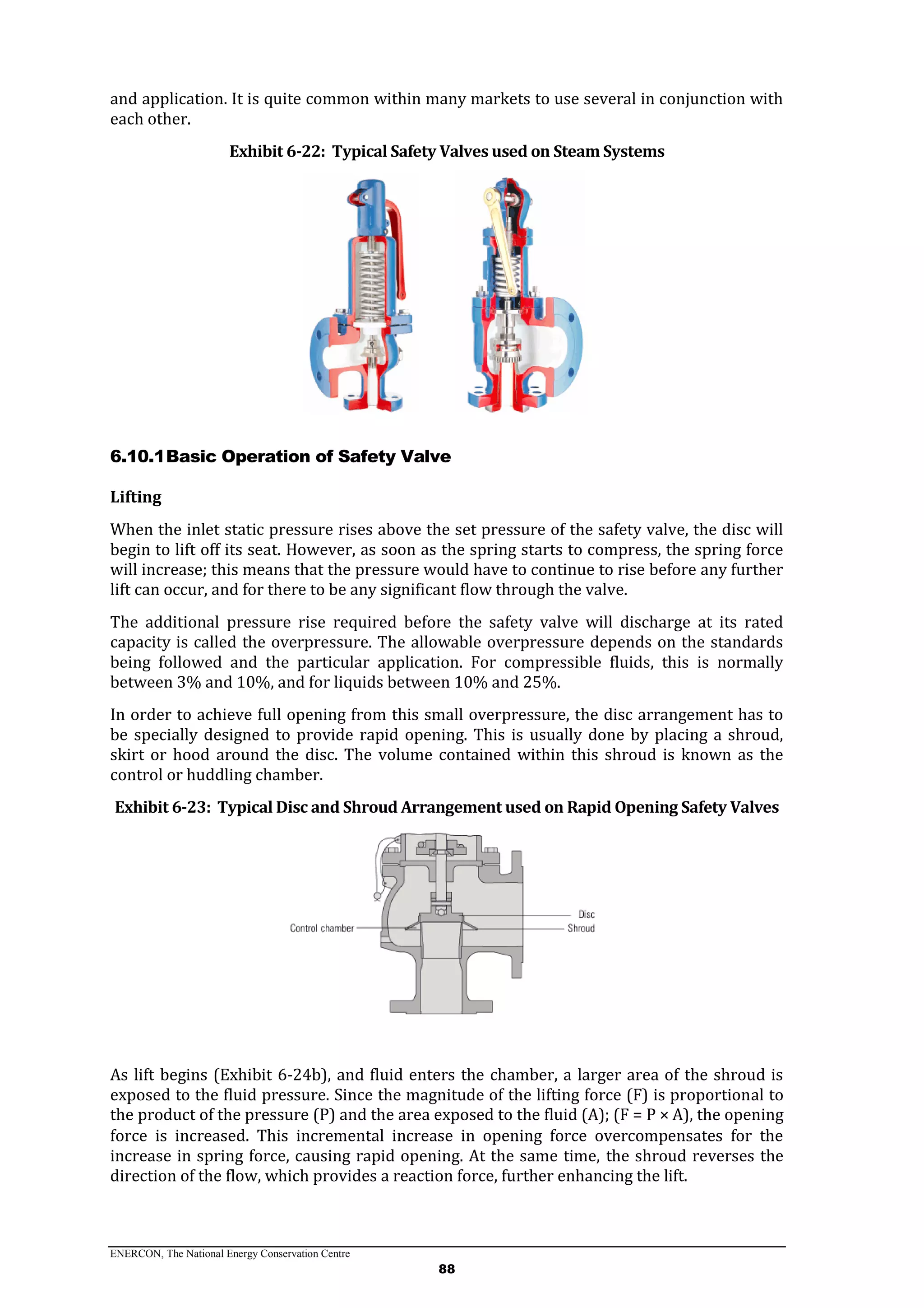 ENERCON, The National Energy Conservation Centre
88
and application. It is quite common within many markets to use several in conjunction with
each other.
Exhibit 6-22: Typical Safety Valves used on Steam Systems
6.10.1Basic Operation of Safety Valve
Lifting
When the inlet static pressure rises above the set pressure of the safety valve, the disc will
begin to lift off its seat. However, as soon as the spring starts to compress, the spring force
will increase; this means that the pressure would have to continue to rise before any further
lift can occur, and for there to be any significant flow through the valve.
The additional pressure rise required before the safety valve will discharge at its rated
capacity is called the overpressure. The allowable overpressure depends on the standards
being followed and the particular application. For compressible fluids, this is normally
between 3% and 10%, and for liquids between 10% and 25%.
In order to achieve full opening from this small overpressure, the disc arrangement has to
be specially designed to provide rapid opening. This is usually done by placing a shroud,
skirt or hood around the disc. The volume contained within this shroud is known as the
control or huddling chamber.
Exhibit 6-23: Typical Disc and Shroud Arrangement used on Rapid Opening Safety Valves
As lift begins (Exhibit 6-24b), and fluid enters the chamber, a larger area of the shroud is
exposed to the fluid pressure. Since the magnitude of the lifting force (F) is proportional to
the product of the pressure (P) and the area exposed to the fluid (A); (F = P × A), the opening
force is increased. This incremental increase in opening force overcompensates for the
increase in spring force, causing rapid opening. At the same time, the shroud reverses the
direction of the flow, which provides a reaction force, further enhancing the lift.
 