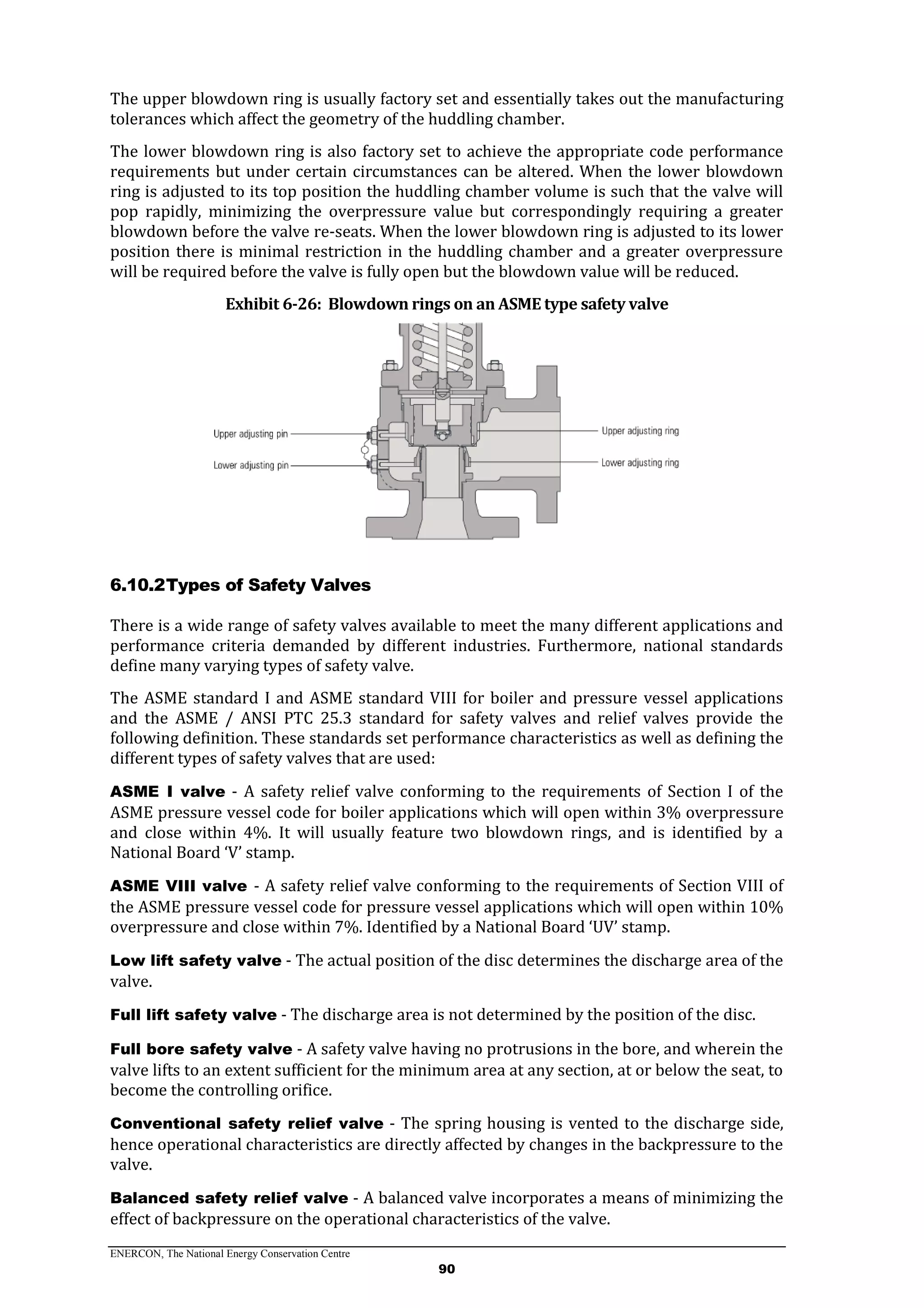 ENERCON, The National Energy Conservation Centre
90
The upper blowdown ring is usually factory set and essentially takes out the manufacturing
tolerances which affect the geometry of the huddling chamber.
The lower blowdown ring is also factory set to achieve the appropriate code performance
requirements but under certain circumstances can be altered. When the lower blowdown
ring is adjusted to its top position the huddling chamber volume is such that the valve will
pop rapidly, minimizing the overpressure value but correspondingly requiring a greater
blowdown before the valve re-seats. When the lower blowdown ring is adjusted to its lower
position there is minimal restriction in the huddling chamber and a greater overpressure
will be required before the valve is fully open but the blowdown value will be reduced.
Exhibit 6-26: Blowdown rings on an ASME type safety valve
6.10.2Types of Safety Valves
There is a wide range of safety valves available to meet the many different applications and
performance criteria demanded by different industries. Furthermore, national standards
define many varying types of safety valve.
The ASME standard I and ASME standard VIII for boiler and pressure vessel applications
and the ASME / ANSI PTC 25.3 standard for safety valves and relief valves provide the
following definition. These standards set performance characteristics as well as defining the
different types of safety valves that are used:
ASME I valve - A safety relief valve conforming to the requirements of Section I of the
ASME pressure vessel code for boiler applications which will open within 3% overpressure
and close within 4%. It will usually feature two blowdown rings, and is identified by a
National Board ‘V’ stamp.
ASME VIII valve - A safety relief valve conforming to the requirements of Section VIII of
the ASME pressure vessel code for pressure vessel applications which will open within 10%
overpressure and close within 7%. Identified by a National Board ‘UV’ stamp.
Low lift safety valve - The actual position of the disc determines the discharge area of the
valve.
Full lift safety valve - The discharge area is not determined by the position of the disc.
Full bore safety valve - A safety valve having no protrusions in the bore, and wherein the
valve lifts to an extent sufficient for the minimum area at any section, at or below the seat, to
become the controlling orifice.
Conventional safety relief valve - The spring housing is vented to the discharge side,
hence operational characteristics are directly affected by changes in the backpressure to the
valve.
Balanced safety relief valve - A balanced valve incorporates a means of minimizing the
effect of backpressure on the operational characteristics of the valve.
 